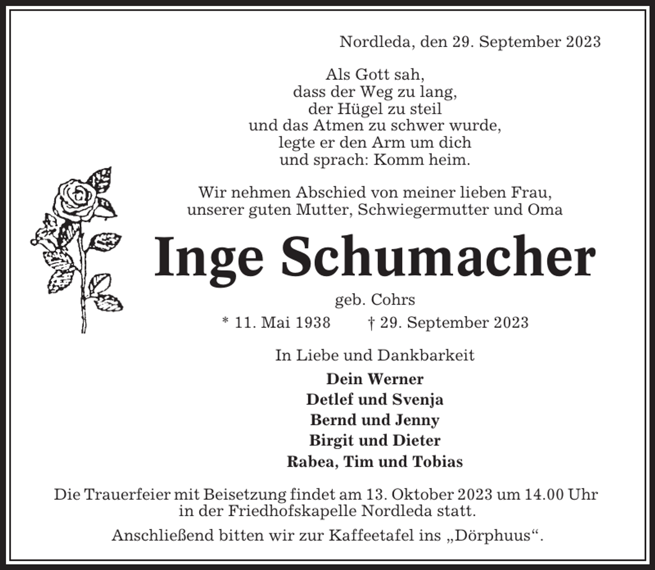 <p>Nordleda, den 29. September 2023<br />Als Gott sah,<br />dass der Weg zu lang,<br />der Hügel zu steil<br />und das Atmen zu schwer wurde,<br />legte er den Arm um dich<br />und sprach: Komm heim.<br />Wir nehmen Abschied von meiner lieben Frau,<br />unserer guten Mutter, Schwiegermutter und Oma</p><p>Inge Schumacher<br />* 11. Mai 1938</p><p>geb. Cohrs<br />† 29. September 2023</p><p>In Liebe und Dankbarkeit<br />Dein Werner<br />Detlef und Svenja<br />Bernd und Jenny<br />Birgit und Dieter<br />Rabea, Tim und Tobias<br />Die Trauerfeier mit Beisetzung findet am 13. Oktober 2023 um 14.00 Uhr<br />in der Friedhofskapelle Nordleda statt.<br />Anschließend bitten wir zur Kaffeetafel ins „Dörphuus“.</p>