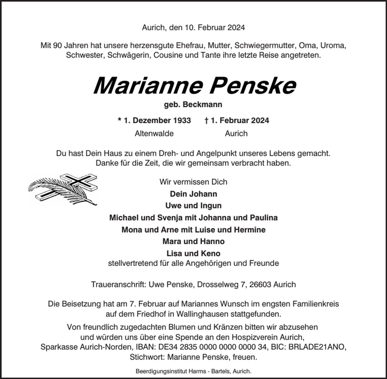 <p>Aurich, den 10. Februar 2024<br />Mit 90 Jahren hat unsere herzensgute Ehefrau, Mutter, Schwiegermutter, Oma, Uroma,<br />Schwester, Schwägerin, Cousine und Tante ihre letzte Reise angetreten.</p><p>Marianne Penske<br />geb. Beckmann</p><p>* 1. Dezember 1933</p><p>† 1. Februar 2024</p><p>Altenwalde</p><p>Aurich</p><p>Du hast Dein Haus zu einem Dreh- und Angelpunkt unseres Lebens gemacht.<br />Danke für die Zeit, die wir gemeinsam verbracht haben.<br />Wir vermissen Dich<br />Dein Johann<br />Uwe und Ingun<br />Michael und Svenja mit Johanna und Paulina<br />Mona und Arne mit Luise und Hermine<br />Mara und Hanno<br />Lisa und Keno<br />stellvertretend für alle Angehörigen und Freunde<br />Traueranschrift: Uwe Penske, Drosselweg 7, 26603 Aurich<br />Die Beisetzung hat am 7. Februar auf Mariannes Wunsch im engsten Familienkreis<br />auf dem Friedhof in Wallinghausen stattgefunden.<br />Von freundlich zugedachten Blumen und Kränzen bitten wir abzusehen<br />und würden uns über eine Spende an den Hospizverein Aurich,<br />Sparkasse Aurich-Norden, IBAN: DE34 2835 34, BIC: BRLADE21ANO,<br />Stichwort: Marianne Penske, freuen.<br />Beerdigungsinstitut Harms - Bartels, Aurich.</p>