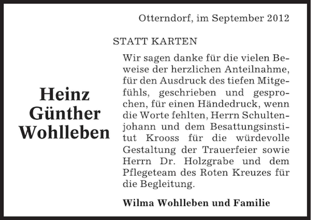 <p>Otterndorf, im September 2012<br />STATT KARTEN</p><p>Heinz<br />Günther<br />Wohlleben</p><p>Wir sagen danke für die vielen Beweise der herzlichen Anteilnahme,<br />für den Ausdruck des tiefen Mitgefühls, geschrieben und gesprochen, für einen Händedruck, wenn<br />die Worte fehlten, Herrn Schultenjohann und dem Besattungsinstitut Krooss für die würdevolle<br />Gestaltung der Trauerfeier sowie<br />Herrn Dr. Holzgrabe und dem<br />Pflegeteam des Roten Kreuzes für<br />die Begleitung.<br />Wilma Wohlleben und Familie</p>