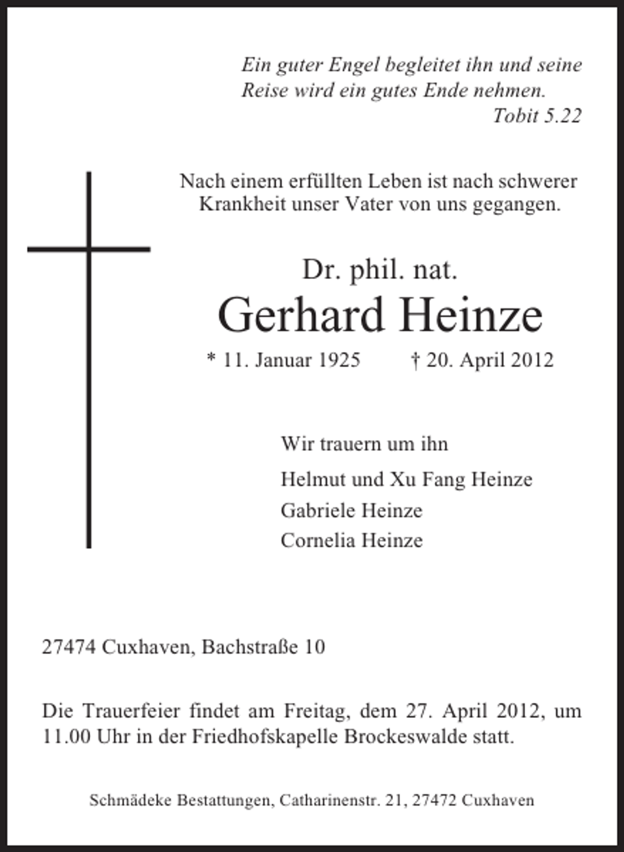 <p>Ein guter Engel begleitet ihn und seine<br />Reise wird ein gutes Ende nehmen.<br />Tobit 5.22<br />Nach einem erfüllten Leben ist nach schwerer<br />Krankheit unser Vater von uns gegangen.</p><p>Dr. phil. nat.</p><p>Gerhard Heinze<br />* 11. Januar 1925</p><p>† 20. April 2012</p><p>Wir trauern um ihn<br />Helmut und Xu Fang Heinze<br />Gabriele Heinze<br />Cornelia Heinze</p><p>27474 Cuxhaven, Bachstraße 10<br />Die Trauerfeier findet am Freitag, dem 27. April 2012, um<br />11.00 Uhr in der Friedhofskapelle Brockeswalde statt.<br />Schmädeke Bestattungen, Catharinenstr. 21, 27472 Cuxhaven</p>