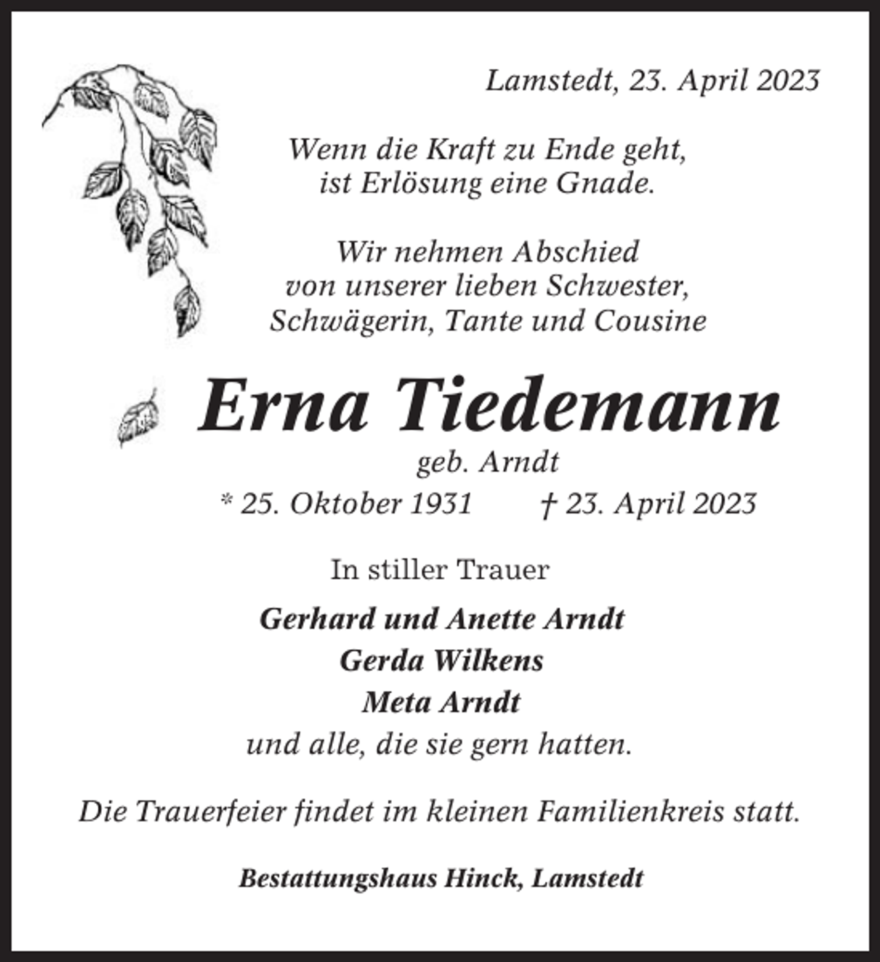 <p>Lamstedt, 23. April 2023<br />Wenn die Kraft zu Ende geht,<br />ist Erlösung eine Gnade.<br />Wir nehmen Abschied<br />von unserer lieben Schwester,<br />Schwägerin, Tante und Cousine</p><p>Erna Tiedemann<br />geb. Arndt<br />* 25. Oktober 1931<br />† 23. April 2023<br />In stiller Trauer<br />Gerhard und Anette Arndt<br />Gerda Wilkens<br />Meta Arndt<br />und alle, die sie gern hatten.<br />Die Trauerfeier findet im kleinen Familienkreis statt.<br />Bestattungshaus Hinck, Lamstedt</p>
