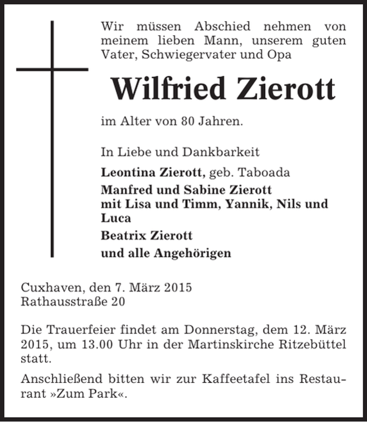 <p>Wir müssen Abschied nehmen von<br />meinem lieben Mann, unserem guten<br />Vater, Schwiegervater und Opa</p><p>Wilfried Zierott<br />im Alter von 80 Jahren.<br />In Liebe und Dankbarkeit<br />Leontina Zierott, geb. Taboada<br />Manfred und Sabine Zierott<br />mit Lisa und Timm, Yannik, Nils und<br />Luca<br />Beatrix Zierott<br />und alle Angehörigen<br />Cuxhaven, den 7. März 2015<br />Rathausstraße 20<br />Die Trauerfeier findet am Donnerstag, dem 12. März<br />2015, um 13.00 Uhr in der Martinskirche Ritzebüttel<br />statt.<br />Anschließend bitten wir zur Kaffeetafel ins Restaurant »Zum Park«.</p>