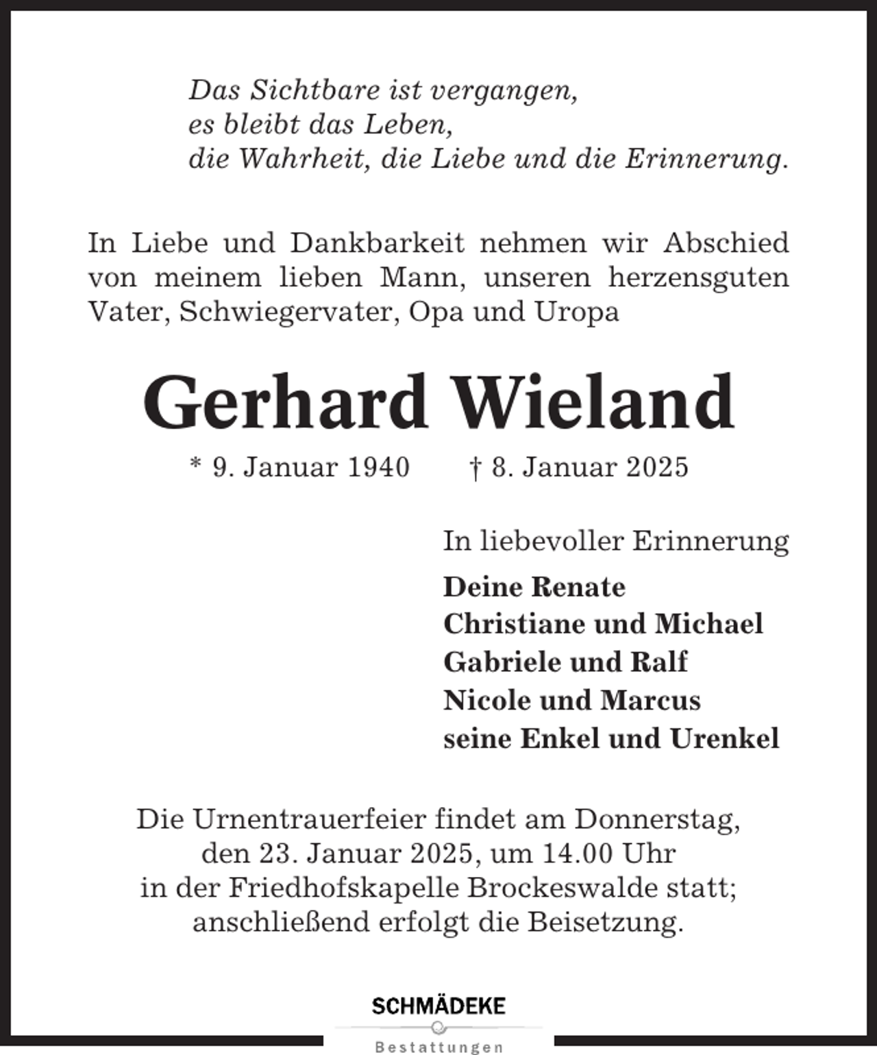 <p>Das Sichtbare ist vergangen,<br />es bleibt das Leben,<br />die Wahrheit, die Liebe und die Erinnerung.<br />In Liebe und Dankbarkeit nehmen wir Abschied<br />von meinem lieben Mann, unseren herzensguten<br />Vater, Schwiegervater, Opa und Uropa</p><p>Gerhard Wieland<br />* 9. Januar 1940</p><p>† 8. Januar 2025<br />In liebevoller Erinnerung<br />Deine Renate<br />Christiane und Michael<br />Gabriele und Ralf<br />Nicole und Marcus<br />seine Enkel und Urenkel</p><p>Die Urnentrauerfeier findet am Donnerstag,<br />den 23. Januar 2025, um 14.00 Uhr<br />in der Friedhofskapelle Brockeswalde statt;<br />anschließend erfolgt die Beisetzung.</p>