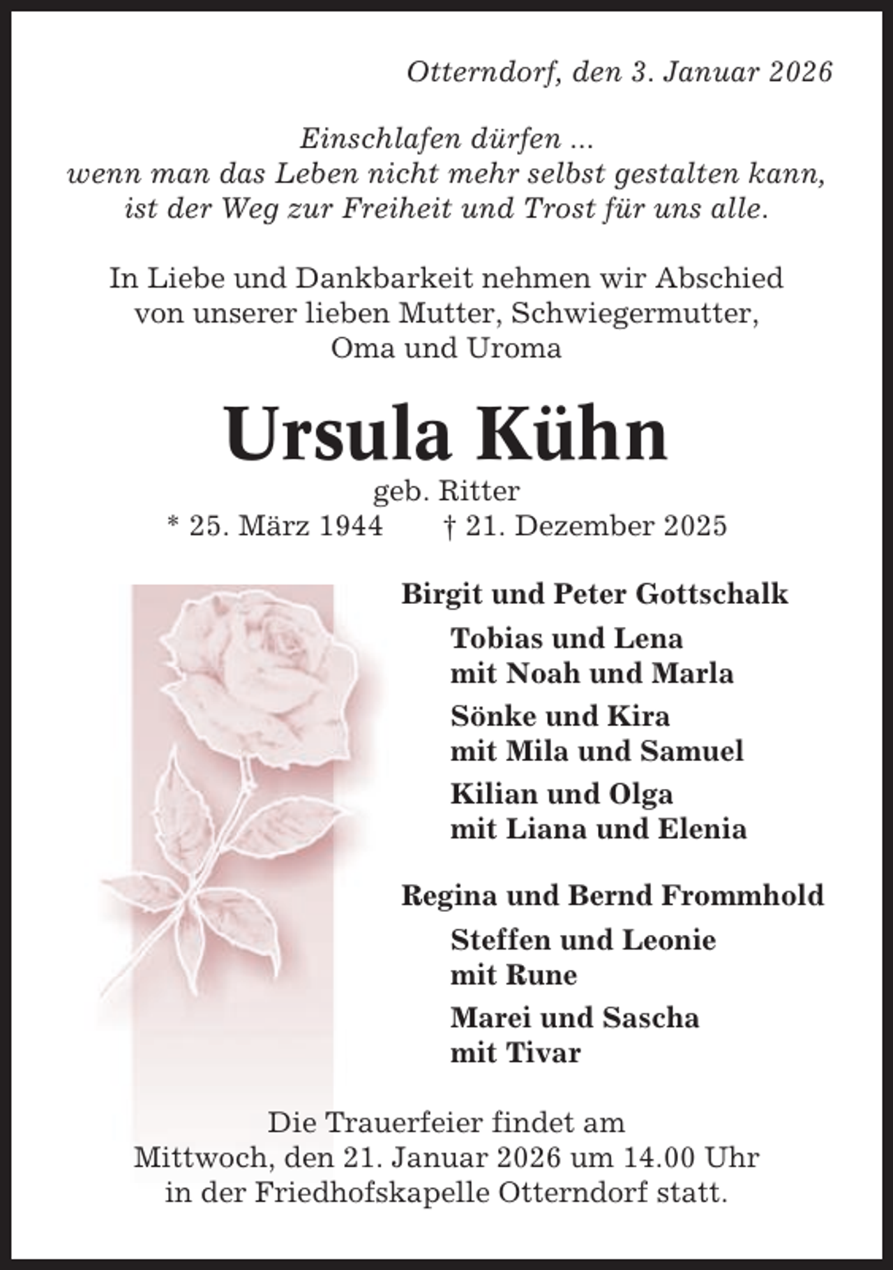 <p>Otterndorf, den 3. Januar 2026<br />Einschlafen dürfen ...<br />wenn man das Leben nicht mehr selbst gestalten kann,<br />ist der Weg zur Freiheit und Trost für uns alle.<br />In Liebe und Dankbarkeit nehmen wir Abschied<br />von unserer lieben Mutter, Schwiegermutter,<br />Oma und Uroma</p><p>Ursula Kühn<br />geb. Ritter<br />* 25. März 1944<br />† 21. Dezember 2025<br />Birgit und Peter Gottschalk<br />Tobias und Lena<br />mit Noah und Marla<br />Sönke und Kira<br />mit Mila und Samuel<br />Kilian und Olga<br />mit Liana und Elenia<br />Regina und Bernd Frommhold<br />Steffen und Leonie<br />mit Rune<br />Marei und Sascha<br />mit Tivar<br />Die Trauerfeier findet am<br />Mittwoch, den 21. Januar 2026 um 14.00 Uhr<br />in der Friedhofskapelle Otterndorf statt.</p>