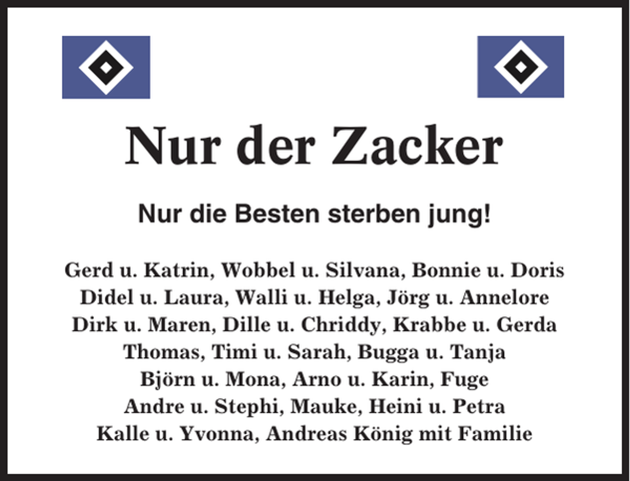 <p>Nur der Zacker<br />Nur die Besten sterben jung!<br />Gerd u. Katrin, Wobbel u. Silvana, Bonnie u. Doris<br />Didel u. Laura, Walli u. Helga, Jörg u. Annelore<br />Dirk u. Maren, Dille u. Chriddy, Krabbe u. Gerda<br />Thomas, Timi u. Sarah, Bugga u. Tanja<br />Björn u. Mona, Arno u. Karin, Fuge<br />Andre u. Stephi, Mauke, Heini u. Petra<br />Kalle u. Yvonna, Andreas König mit Familie</p>