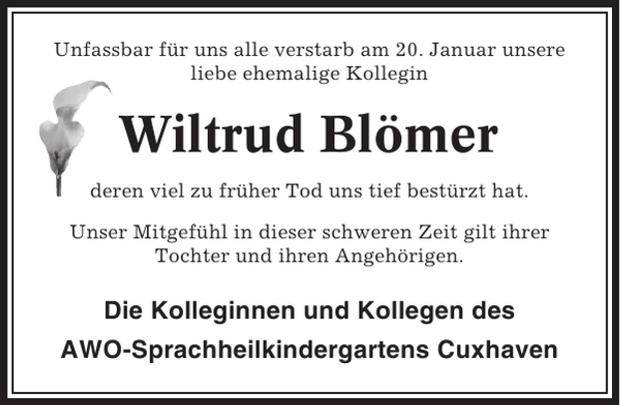 <p>Unfassbar für uns alle verstarb am 20. Januar unsere<br />liebe ehemalige Kollegin</p><p>Wiltrud Blömer<br />deren viel zu früher Tod uns tief bestürzt hat.<br />Unser Mitgefühl in dieser schweren Zeit gilt ihrer<br />Tochter und ihren Angehörigen.</p><p>Die Kolleginnen und Kollegen des<br />AWO-Sprachheilkindergartens Cuxhaven</p>