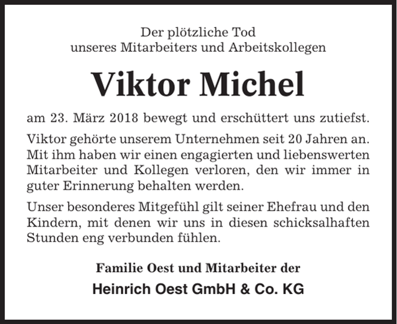 <p>Der plötzliche Tod<br />unseres Mitarbeiters und Arbeitskollegen</p><p>Viktor Michel<br />am 23. März 2018 bewegt und erschüttert uns zutiefst.<br />Viktor gehörte unserem Unternehmen seit 20 Jahren an.<br />Mit ihm haben wir einen engagierten und liebenswerten<br />Mitarbeiter und Kollegen verloren, den wir immer in<br />guter Erinnerung behalten werden.<br />Unser besonderes Mitgefühl gilt seiner Ehefrau und den<br />Kindern, mit denen wir uns in diesen schicksalhaften<br />Stunden eng verbunden fühlen.<br />Familie Oest und Mitarbeiter der</p><p>Heinrich Oest GmbH &amp; Co. KG</p>