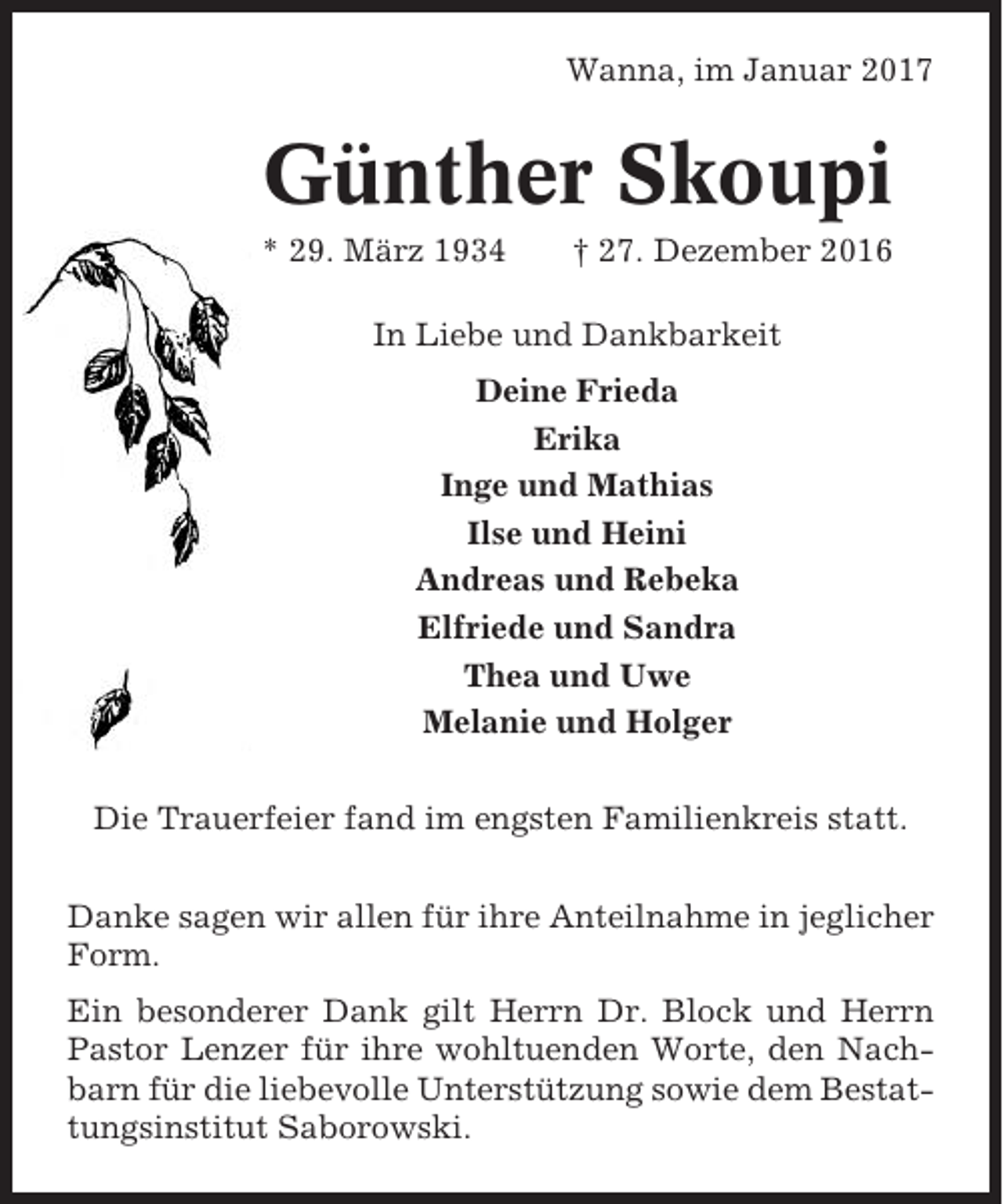 <p>Wanna, im Januar 2017</p><p>Günther Skoupi<br />* 29. März 1934</p><p>† 27. Dezember 2016</p><p>In Liebe und Dankbarkeit<br />Deine Frieda<br />Erika<br />Inge und Mathias<br />Ilse und Heini<br />Andreas und Rebeka<br />Elfriede und Sandra<br />Thea und Uwe<br />Melanie und Holger<br />Die Trauerfeier fand im engsten Familienkreis statt.<br />Danke sagen wir allen für ihre Anteilnahme in jeglicher<br />Form.<br />Ein besonderer Dank gilt Herrn Dr. Block und Herrn<br />Pastor Lenzer für ihre wohltuenden Worte, den Nachbarn für die liebevolle Unterstützung sowie dem Bestattungsinstitut Saborowski.</p>