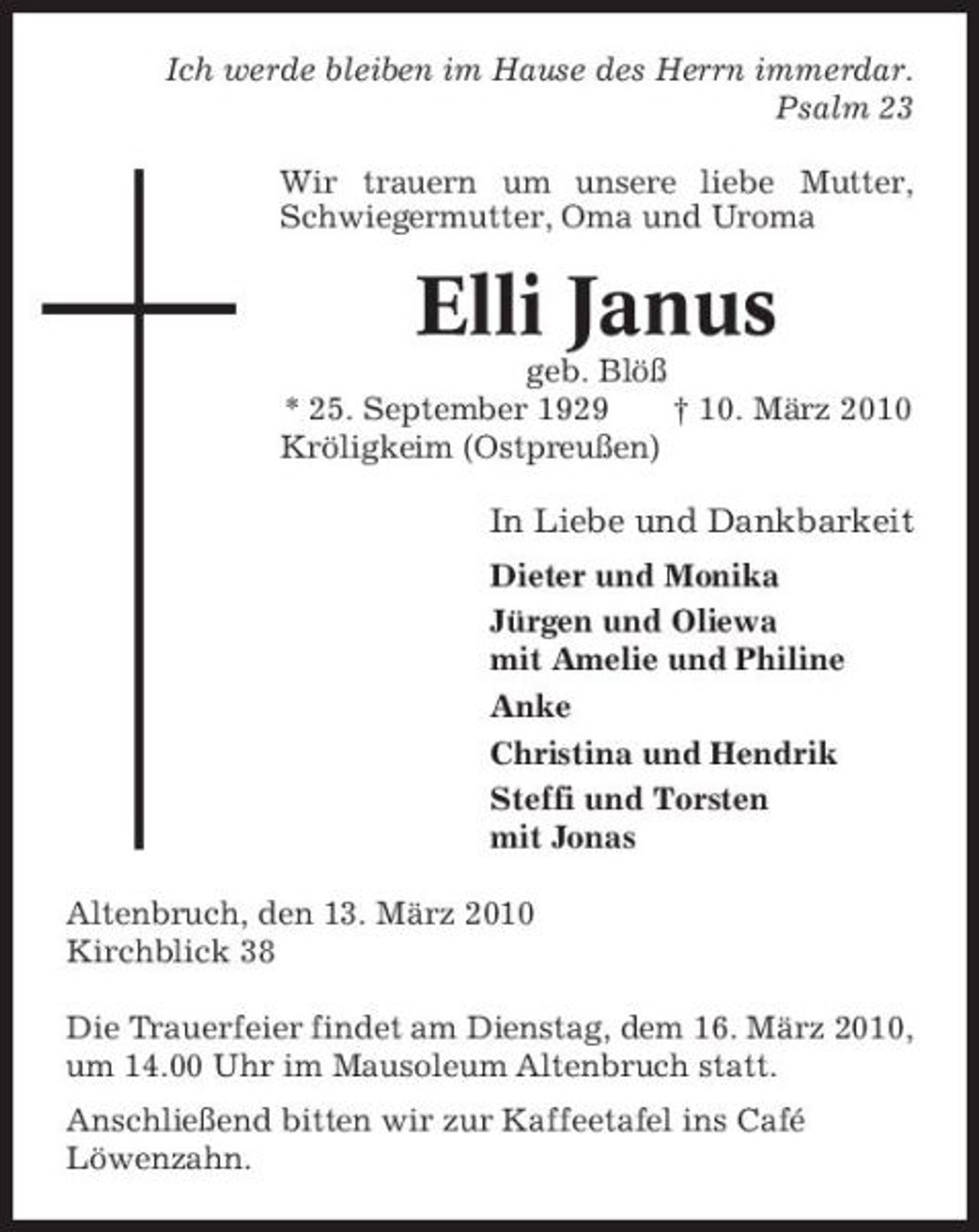 <p>Ich werde bleiben im Hause des Herrn immerdar. Psalm 23 Wir trauern um unsere liebe Mutter, Schwiegermutter, Oma und Uroma</p><p>Elli Janus<br />geb. Blöß * 25. September 1929 † 10. März 2010 Kröligkeim (Ostpreußen)</p><p>In Liebe und Dankbarkeit<br />Dieter und Monika Jürgen und Oliewa mit Amelie und Philine Anke Christina und Hendrik Steffi und Torsten mit Jonas Altenbruch, den 13. März 2010 Kirchblick 38 Die Trauerfeier findet am Dienstag, dem 16. März 2010, um 14.00 Uhr im Mausoleum Altenbruch statt. Anschließend bitten wir zur Kaffeetafel ins Café Löwenzahn.</p>