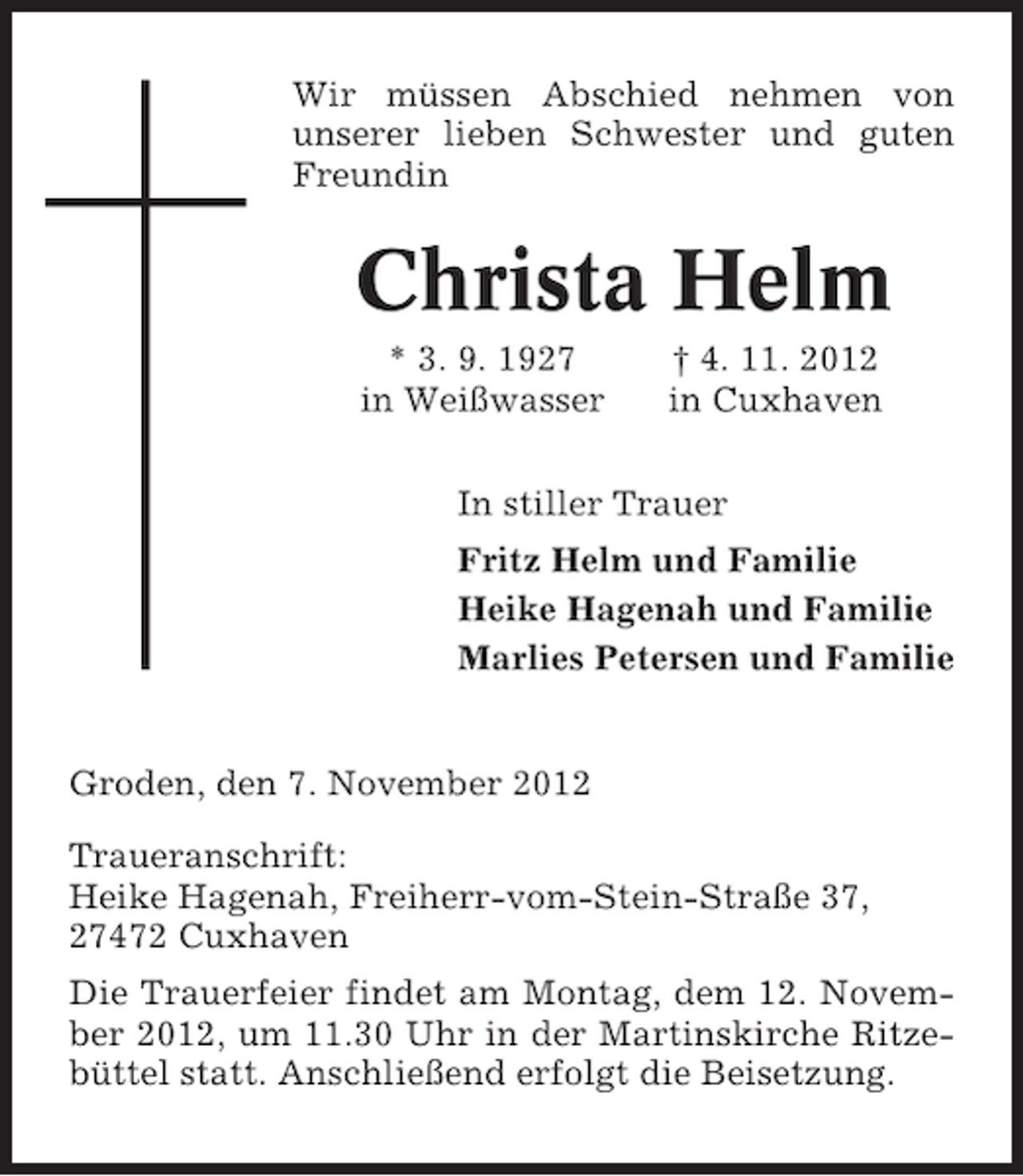 <p>Wir müssen Abschied nehmen von<br />unserer lieben Schwester und guten<br />Freundin</p><p>Christa Helm<br />* 3. 9. 1927<br />in Weißwasser</p><p>† 4. 11. 2012<br />in Cuxhaven</p><p>In stiller Trauer<br />Fritz Helm und Familie<br />Heike Hagenah und Familie<br />Marlies Petersen und Familie</p><p>Groden, den 7. November 2012<br />Traueranschrift:<br />Heike Hagenah, Freiherr-vom-Stein-Straße 37,<br />27472 Cuxhaven<br />Die Trauerfeier findet am Montag, dem 12. November 2012, um 11.30 Uhr in der Martinskirche Ritzebüttel statt. Anschließend erfolgt die Beisetzung.</p>