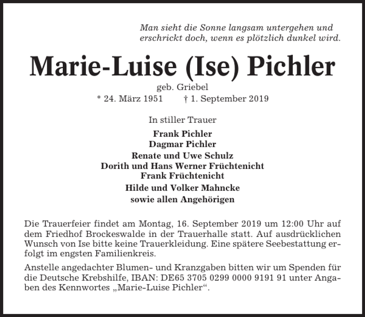 <p>Man sieht die Sonne langsam untergehen und<br />erschrickt doch, wenn es plötzlich dunkel wird.</p><p>Marie-Luise (Ise) Pichler<br />geb. Griebel<br />* 24. März 1951<br />† 1. September 2019<br />In stiller Trauer<br />Frank Pichler<br />Dagmar Pichler<br />Renate und Uwe Schulz<br />Dorith und Hans Werner Früchtenicht<br />Frank Früchtenicht<br />Hilde und Volker Mahncke<br />sowie allen Angehörigen<br />Die Trauerfeier findet am Montag, 16. September 2019 um 12:00 Uhr auf<br />dem Friedhof Brockeswalde in der Trauerhalle statt. Auf ausdrücklichen<br />Wunsch von Ise bitte keine Trauerkleidung. Eine spätere Seebestattung erfolgt im engsten Familienkreis.<br />Anstelle angedachter Blumen- und Kranzgaben bitten wir um Spenden für<br />die Deutsche Krebshilfe, IBAN: DE65 3705 0299 0000 91 unter Angaben des Kennwortes „Marie-Luise Pichler“.</p>