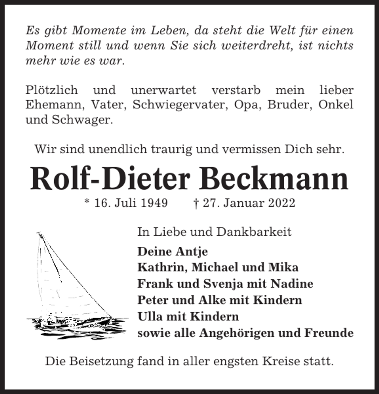 <p>Es gibt Momente im Leben, da steht die Welt für einen<br />Moment still und wenn Sie sich weiterdreht, ist nichts<br />mehr wie es war.<br />Plötzlich und unerwartet verstarb mein lieber<br />Ehemann, Vater, Schwiegervater, Opa, Bruder, Onkel<br />und Schwager.<br />Wir sind unendlich traurig und vermissen Dich sehr.</p><p>Rolf-Dieter Beckmann<br />* 16. Juli 1949</p><p>† 27. Januar 2022</p><p>In Liebe und Dankbarkeit<br />Deine Antje<br />Kathrin, Michael und Mika<br />Frank und Svenja mit Nadine<br />Peter und Alke mit Kindern<br />Ulla mit Kindern<br />sowie alle Angehörigen und Freunde<br />Die Beisetzung fand in aller engsten Kreise statt.</p>