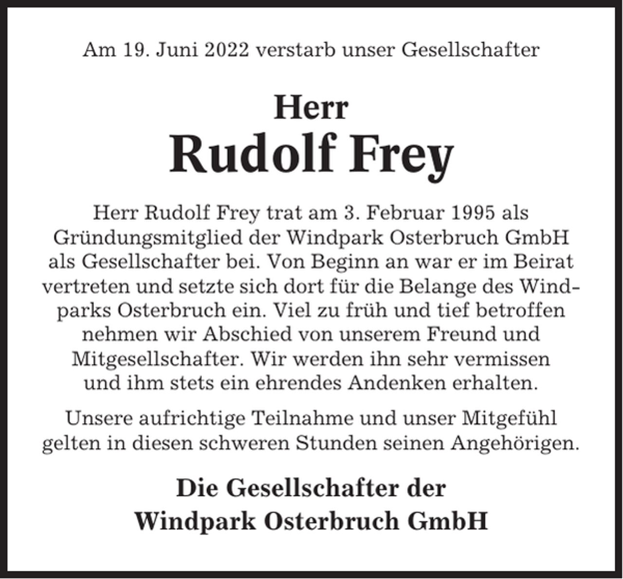 <p>Am 19. Juni 2022 verstarb unser Gesellschafter</p><p>Herr</p><p>Rudolf Frey<br />Herr Rudolf Frey trat am 3. Februar 1995 als<br />Gründungsmitglied der Windpark Osterbruch GmbH<br />als Gesellschafter bei. Von Beginn an war er im Beirat<br />vertreten und setzte sich dort für die Belange des Windparks Osterbruch ein. Viel zu früh und tief betroffen<br />nehmen wir Abschied von unserem Freund und<br />Mitgesellschafter. Wir werden ihn sehr vermissen<br />und ihm stets ein ehrendes Andenken erhalten.<br />Unsere aufrichtige Teilnahme und unser Mitgefühl<br />gelten in diesen schweren Stunden seinen Angehörigen.</p><p>Die Gesellschafter der<br />Windpark Osterbruch GmbH</p>