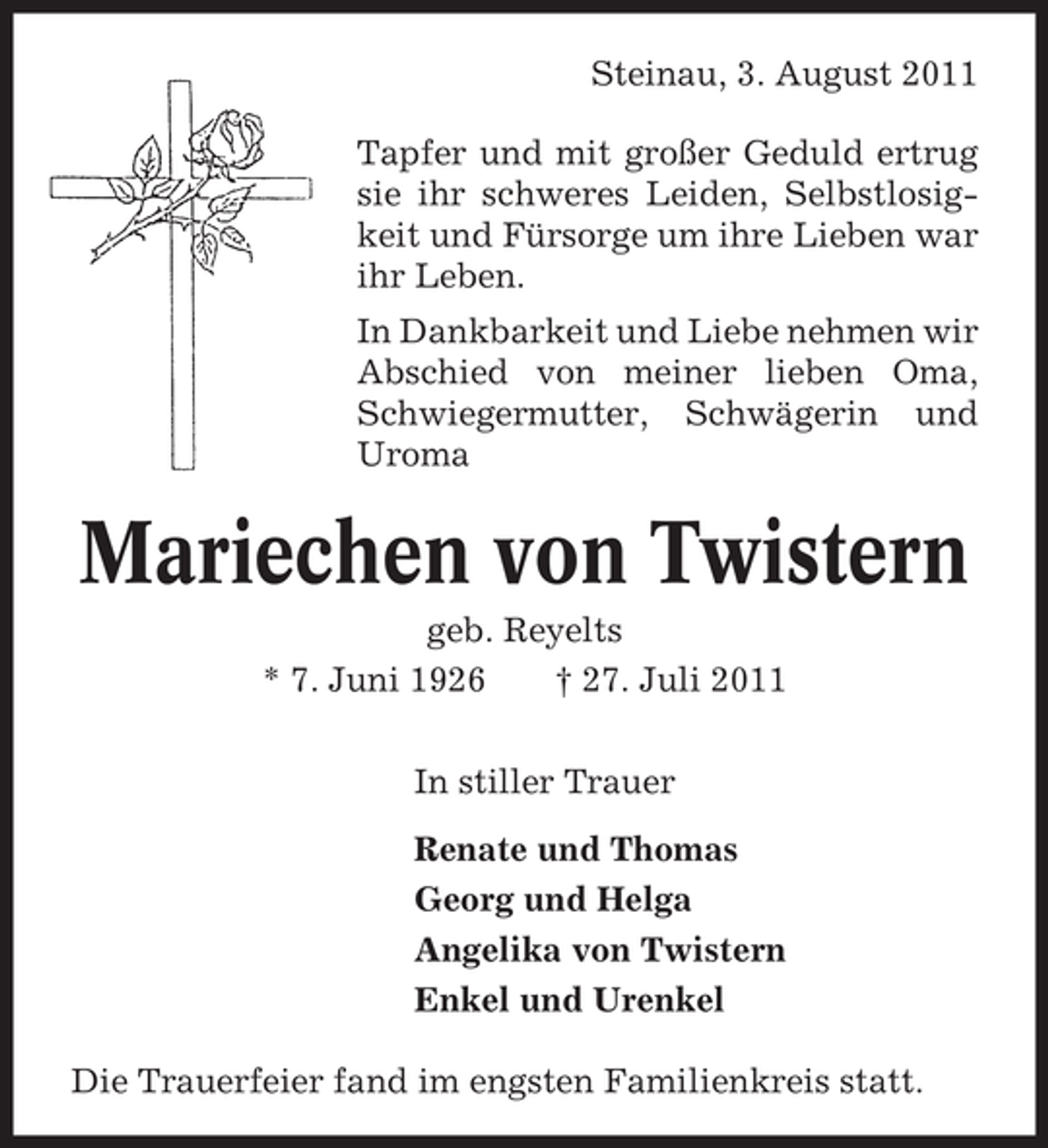<p>Steinau, 3. August 2011<br />Tapfer und mit großer Geduld ertrug<br />sie ihr schweres Leiden, Selbstlosigkeit und Fürsorge um ihre Lieben war<br />ihr Leben.<br />In Dankbarkeit und Liebe nehmen wir<br />Abschied von meiner lieben Oma,<br />Schwiegermutter, Schwägerin und<br />Uroma</p><p>Mariechen von Twistern<br />geb. Reyelts<br />* 7. Juni 1926<br />† 27. Juli 2011<br />In stiller Trauer<br />Renate und Thomas<br />Georg und Helga<br />Angelika von Twistern<br />Enkel und Urenkel<br />Die Trauerfeier fand im engsten Familienkreis statt.</p>
