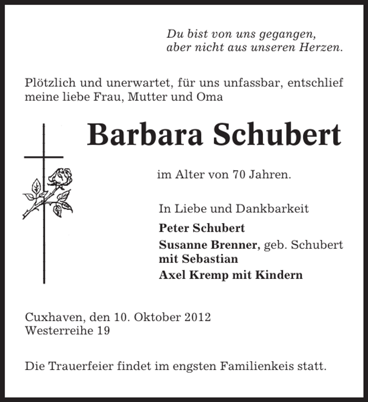 <p>Du bist von uns gegangen,<br />aber nicht aus unseren Herzen.<br />Plötzlich und unerwartet, für uns unfassbar, entschlief<br />meine liebe Frau, Mutter und Oma</p><p>Barbara Schubert<br />im Alter von 70 Jahren.<br />In Liebe und Dankbarkeit<br />Peter Schubert<br />Susanne Brenner, geb. Schubert<br />mit Sebastian<br />Axel Kremp mit Kindern</p><p>Cuxhaven, den 10. Oktober 2012<br />Westerreihe 19<br />Die Trauerfeier findet im engsten Familienkeis statt.</p>