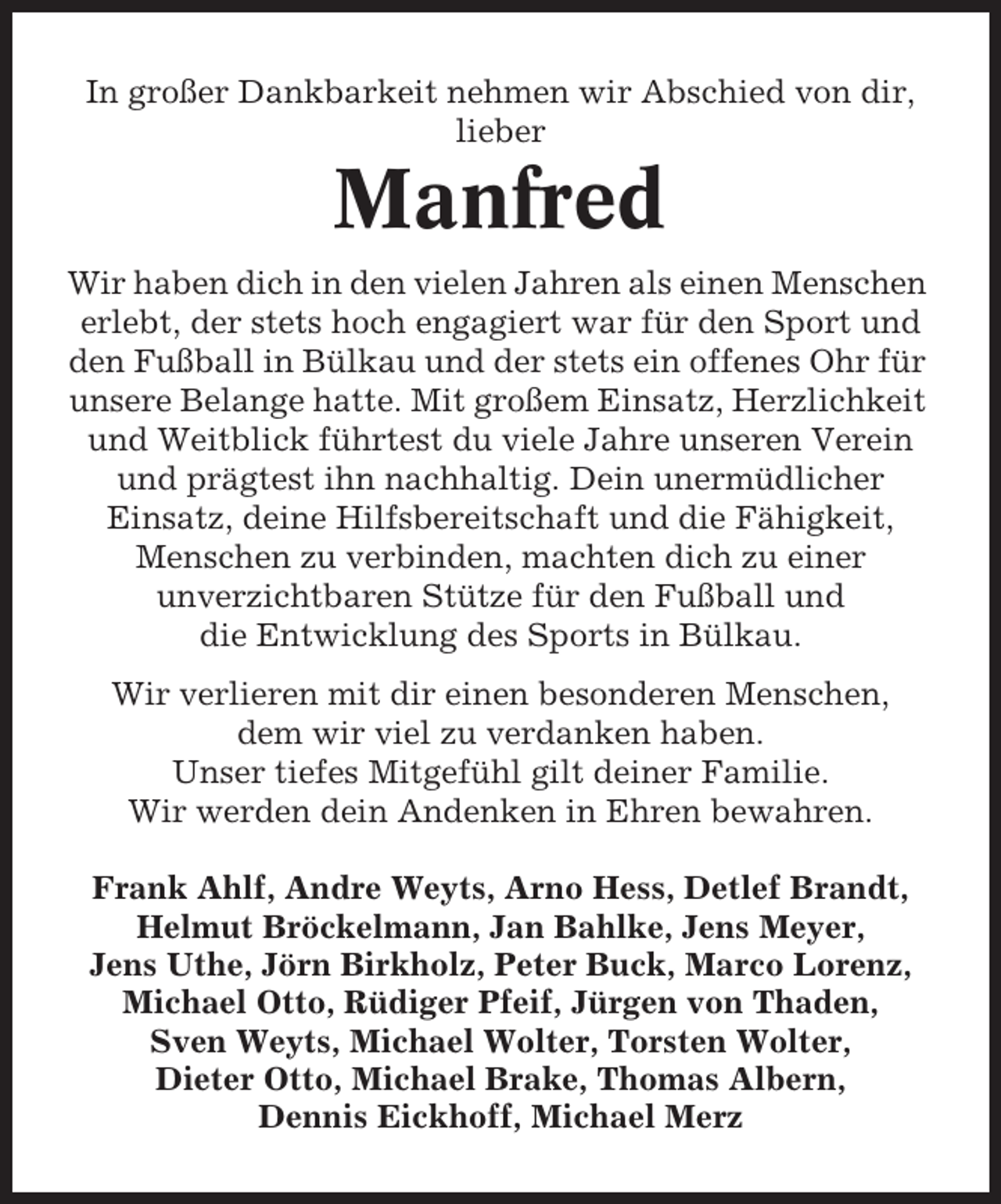 <p>In großer Dankbarkeit nehmen wir Abschied von dir,<br />lieber</p><p>Manfred<br />Wir haben dich in den vielen Jahren als einen Menschen<br />erlebt, der stets hoch engagiert war für den Sport und<br />den Fußball in Bülkau und der stets ein offenes Ohr für<br />unsere Belange hatte. Mit großem Einsatz, Herzlichkeit<br />und Weitblick führtest du viele Jahre unseren Verein<br />und prägtest ihn nachhaltig. Dein unermüdlicher<br />Einsatz, deine Hilfsbereitschaft und die Fähigkeit,<br />Menschen zu verbinden, machten dich zu einer<br />unverzichtbaren Stütze für den Fußball und<br />die Entwicklung des Sports in Bülkau.<br />Wir verlieren mit dir einen besonderen Menschen,<br />dem wir viel zu verdanken haben.<br />Unser tiefes Mitgefühl gilt deiner Familie.<br />Wir werden dein Andenken in Ehren bewahren.<br />Frank Ahlf, Andre Weyts, Arno Hess, Detlef Brandt,<br />Helmut Bröckelmann, Jan Bahlke, Jens Meyer,<br />Jens Uthe, Jörn Birkholz, Peter Buck, Marco Lorenz,<br />Michael Otto, Rüdiger Pfeif, Jürgen von Thaden,<br />Sven Weyts, Michael Wolter, Torsten Wolter,<br />Dieter Otto, Michael Brake, Thomas Albern,<br />Dennis Eickhoff, Michael Merz</p>