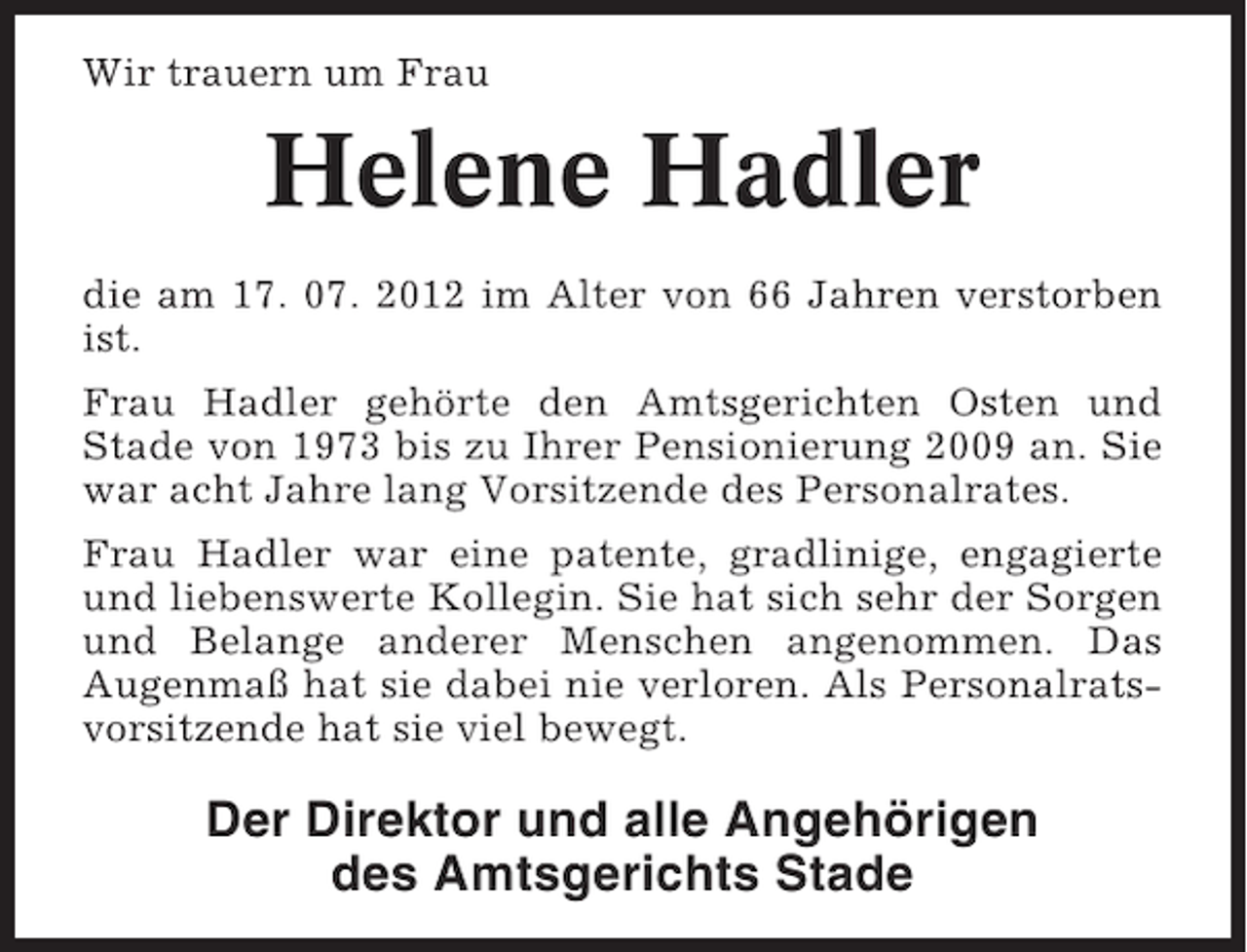 <p>Wir trauern um Frau</p><p>Helene Hadler<br />die am 17. 07. 2012 im Alter von 66 Jahren verstorben<br />ist.<br />Frau Hadler gehörte den Amtsgerichten Osten und<br />Stade von 1973 bis zu Ihrer Pensionierung 2009 an. Sie<br />war acht Jahre lang Vorsitzende des Personalrates.<br />Frau Hadler war eine patente, gradlinige, engagierte<br />und liebenswerte Kollegin. Sie hat sich sehr der Sorgen<br />und Belange anderer Menschen angenommen. Das<br />Augenmaß hat sie dabei nie verloren. Als Personalratsvorsitzende hat sie viel bewegt.</p><p>Der Direktor und alle Angehörigen<br />des Amtsgerichts Stade</p>