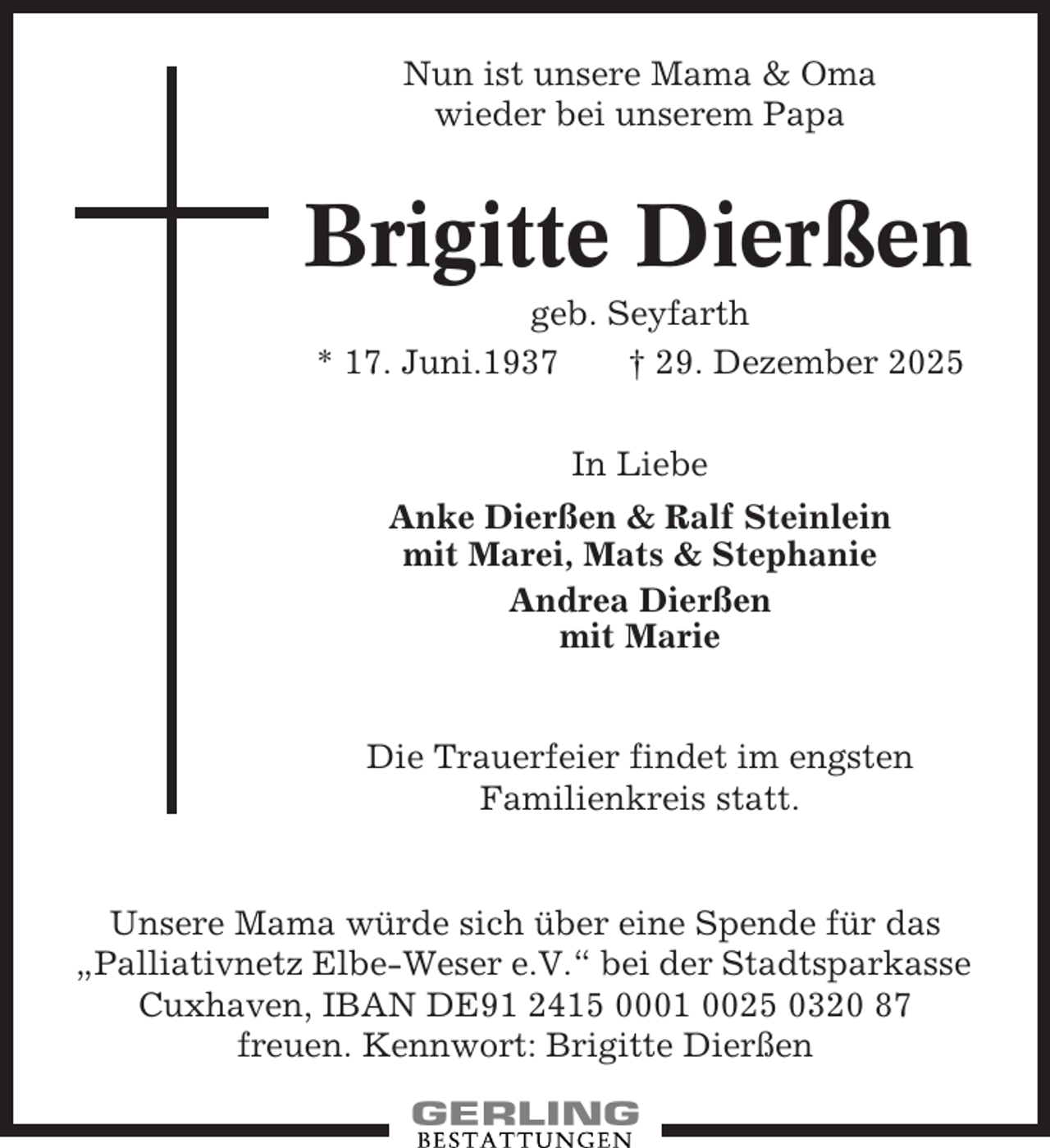 <p>Nun ist unsere Mama &amp; Oma<br />wieder bei unserem Papa</p><p>Brigitte Dierßen<br />geb. Seyfarth<br />* 17. Juni.1937<br />† 29. Dezember 2025<br />In Liebe<br />Anke Dierßen &amp; Ralf Steinlein<br />mit Marei, Mats &amp; Stephanie<br />Andrea Dierßen<br />mit Marie</p><p>Die Trauerfeier findet im engsten<br />Familienkreis statt.</p><p>Unsere Mama würde sich über eine Spende für das<br />„Palliativnetz Elbe-Weser e.V.“ bei der Stadtsparkasse<br />Cuxhaven, IBAN DE91 2415 0001 0025 0320 87<br />freuen. Kennwort: Brigitte Dierßen</p>