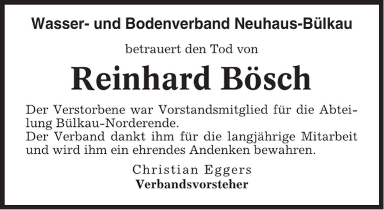 <p>Wasser- und Bodenverband Neuhaus-Bülkau<br />betrauert den Tod von</p><p>Reinhard Bösch<br />Der Verstorbene war Vorstandsmitglied für die Abteilung Bülkau-Norderende.<br />Der Verband dankt ihm für die langjährige Mitarbeit<br />und wird ihm ein ehrendes Andenken bewahren.<br />Christian Eggers<br />Verbandsvorsteher</p>