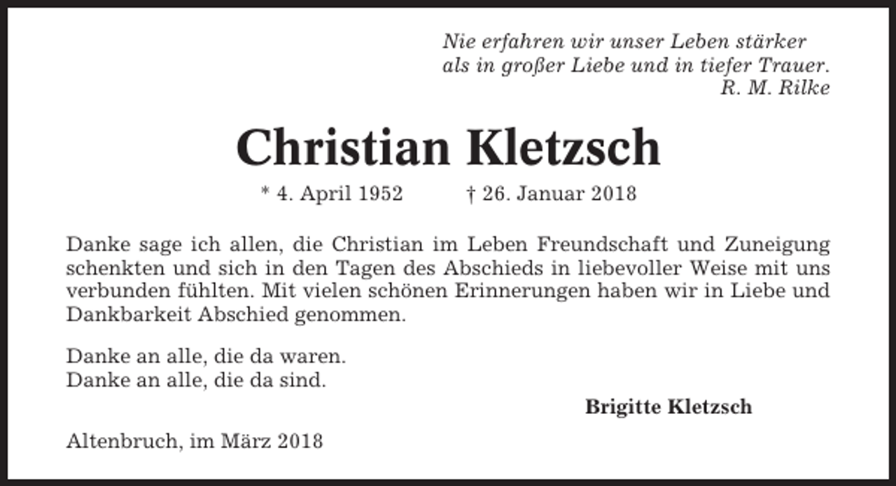 <p>Nie erfahren wir unser Leben stärker<br />als in großer Liebe und in tiefer Trauer.<br />R. M. Rilke</p><p>Christian Kletzsch<br />* 4. April 1952</p><p>† 26. Januar 2018</p><p>Danke sage ich allen, die Christian im Leben Freundschaft und Zuneigung<br />schenkten und sich in den Tagen des Abschieds in liebevoller Weise mit uns<br />verbunden fühlten. Mit vielen schönen Erinnerungen haben wir in Liebe und<br />Dankbarkeit Abschied genommen.<br />Danke an alle, die da waren.<br />Danke an alle, die da sind.<br />Brigitte Kletzsch<br />Altenbruch, im März 2018</p>