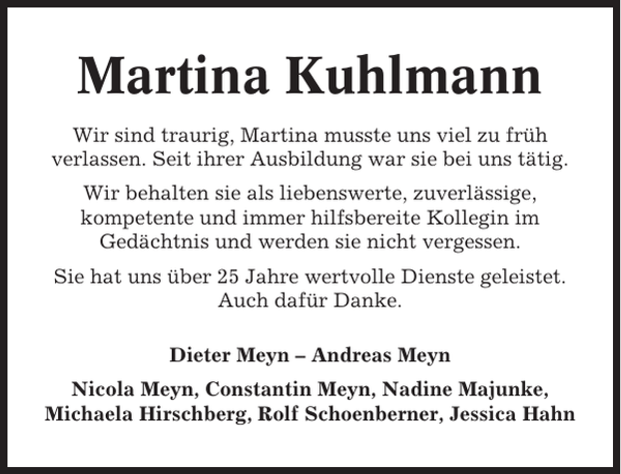 <p>Martina Kuhlmann<br />Wir sind traurig, Martina musste uns viel zu früh<br />verlassen. Seit ihrer Ausbildung war sie bei uns tätig.<br />Wir behalten sie als liebenswerte, zuverlässige,<br />kompetente und immer hilfsbereite Kollegin im<br />Gedächtnis und werden sie nicht vergessen.<br />Sie hat uns über 25 Jahre wertvolle Dienste geleistet.<br />Auch dafür Danke.<br />Dieter Meyn – Andreas Meyn<br />Nicola Meyn, Constantin Meyn, Nadine Majunke,<br />Michaela Hirschberg, Rolf Schoenberner, Jessica Hahn</p>