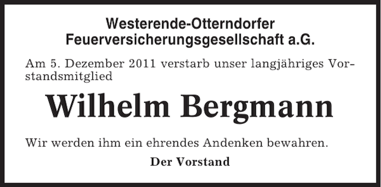 <p>Westerende-Otterndorfer<br />Feuerversicherungsgesellschaft a.G.<br />Am 5. Dezember 2011 verstarb unser langjähriges Vorstandsmitglied</p><p>Wilhelm Bergmann<br />Wir werden ihm ein ehrendes Andenken bewahren.<br />Der Vorstand</p>