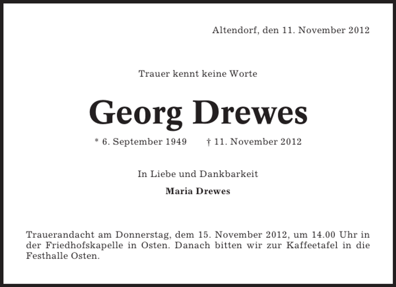 <p>Altendorf, den 11. November 2012</p><p>Trauer kennt keine Worte</p><p>Georg Drewes<br />* 6. September 1949</p><p>† 11. November 2012</p><p>In Liebe und Dankbarkeit<br />Maria Drewes</p><p>Trauerandacht am Donnerstag, dem 15. November 2012, um 14.00 Uhr in<br />der Friedhofskapelle in Osten. Danach bitten wir zur Kaffeetafel in die<br />Festhalle Osten.</p>