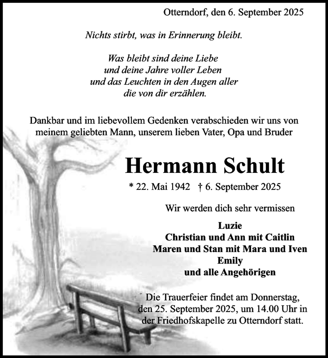 <p>Otterndorf, den 6. September 2025<br />Nichts stirbt, was in Erinnerung bleibt.<br />Was bleibt sind deine Liebe<br />und deine Jahre voller Leben<br />und das Leuchten in den Augen aller<br />die von dir erzählen.<br />Dankbar und im liebevollem Gedenken verabschieden wir uns von<br />meinem geliebten Mann, unserem lieben Vater, Opa und Bruder</p><p>Hermann Schult<br />* 22. Mai 1942 † 6. September 2025</p><p>Wir werden dich sehr vermissen<br />Luzie<br />Christian und Ann mit Caitlin<br />Maren und Stan mit Mara und Iven<br />Emily<br />und alle Angehörigen<br />Die Trauerfeier findet am Donnerstag,<br />den 25. September 2025, um 14.00 Uhr in<br />der Friedhofskapelle zu Otterndorf statt.</p>