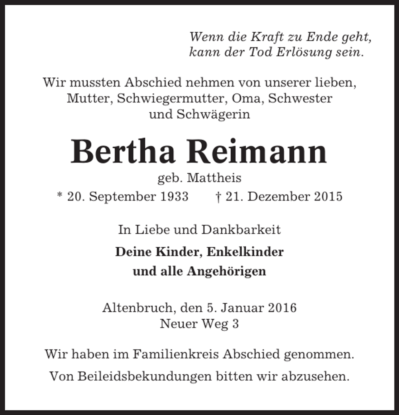 <p>Wenn die Kraft zu Ende geht,<br />kann der Tod Erlösung sein.<br />Wir mussten Abschied nehmen von unserer lieben,<br />Mutter, Schwiegermutter, Oma, Schwester<br />und Schwägerin</p><p>Bertha Reimann<br />geb. Mattheis<br />* 20. September 1933<br />† 21. Dezember 2015<br />In Liebe und Dankbarkeit<br />Deine Kinder, Enkelkinder<br />und alle Angehörigen<br />Altenbruch, den 5. Januar 2016<br />Neuer Weg 3<br />Wir haben im Familienkreis Abschied genommen.<br />Von Beileidsbekundungen bitten wir abzusehen.</p>
