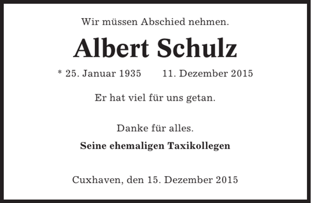 <p>Wir müssen Abschied nehmen.</p><p>Albert Schulz<br />* 25. Januar 1935</p><p>11. Dezember 2015</p><p>Er hat viel für uns getan.<br />Danke für alles.<br />Seine ehemaligen Taxikollegen<br />Cuxhaven, den 15. Dezember 2015</p>