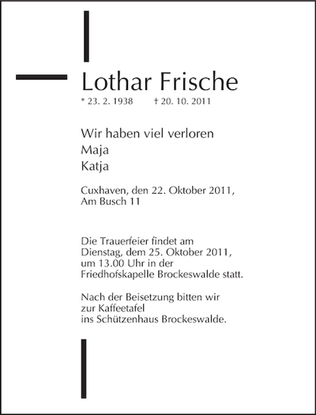 <p>Lothar Frische<br />* 23. 2. 1938</p><p>† 20. 10. 2011</p><p>Wir haben viel verloren<br />Maja<br />Katja<br />Cuxhaven, den 22. Oktober 2011,<br />Am Busch 11</p><p>Die Trauerfeier findet am<br />Dienstag, dem 25. Oktober 2011,<br />um 13.00 Uhr in der<br />Friedhofskapelle Brockeswalde statt.<br />Nach der Beisetzung bitten wir<br />zur Kaffeetafel<br />ins Schützenhaus Brockeswalde.</p>
