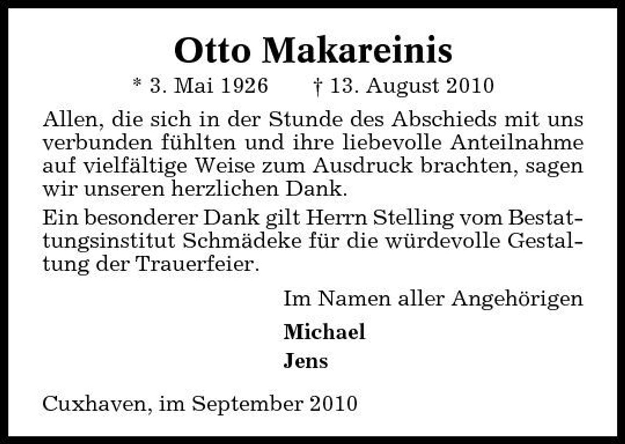 <p>Otto Makareinis<br />* 3. Mai 1926 † 13. August 2010 Allen, die sich in der Stunde des Abschieds mit uns verbunden fühlten und ihre liebevolle Anteilnahme auf vielfältige Weise zum Ausdruck brachten, sagen wir unseren herzlichen Dank. Ein besonderer Dank gilt Herrn Stelling vom Bestattungsinstitut Schmädeke für die würdevolle Gestaltung der Trauerfeier. Im Namen aller Angehörigen Michael Jens Cuxhaven, im September 2010</p>