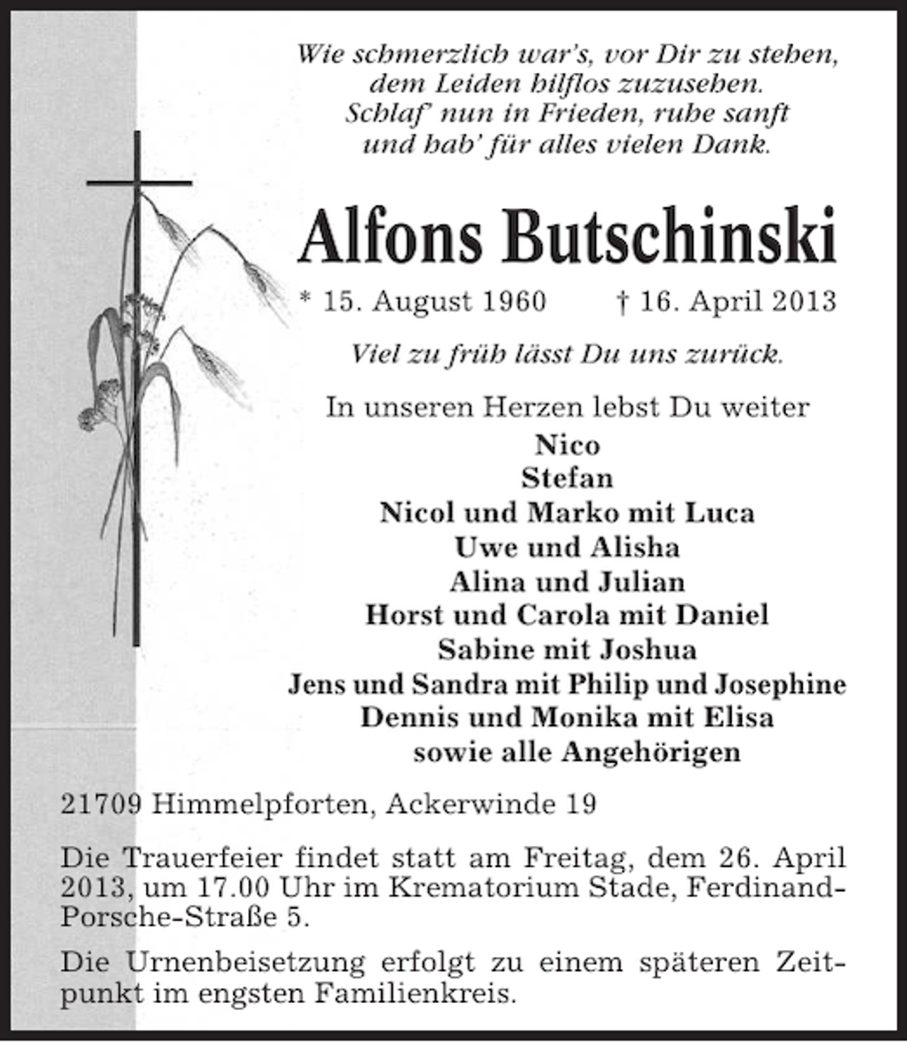 <p>Wie schmerzlich war’s, vor Dir zu stehen,<br />dem Leiden hilflos zuzusehen.<br />Schlaf’ nun in Frieden, ruhe sanft<br />und hab’ für alles vielen Dank.</p>
<p>Alfons Butschinski<br />* 15. August 1960</p>
<p>† 16. April 2013</p>
<p>Viel zu früh lässt Du uns zurück.<br />In unseren Herzen lebst Du weiter<br />Nico<br />Stefan<br />Nicol und Marko mit Luca<br />Uwe und Alisha<br />Alina und Julian<br />Horst und Carola mit Daniel<br />Sabine mit Joshua<br />Jens und Sandra mit Philip und Josephine<br />Dennis und Monika mit Elisa<br />sowie alle Angehörigen<br />21709 Himmelpforten, Ackerwinde 19<br />Die Trauerfeier findet statt am Freitag, dem 26. April<br />2013, um 17.00 Uhr im Krematorium Stade, FerdinandPorsche-Straße 5.<br />Die Urnenbeisetzung erfolgt zu einem späteren Zeitpunkt im engsten Familienkreis.</p>