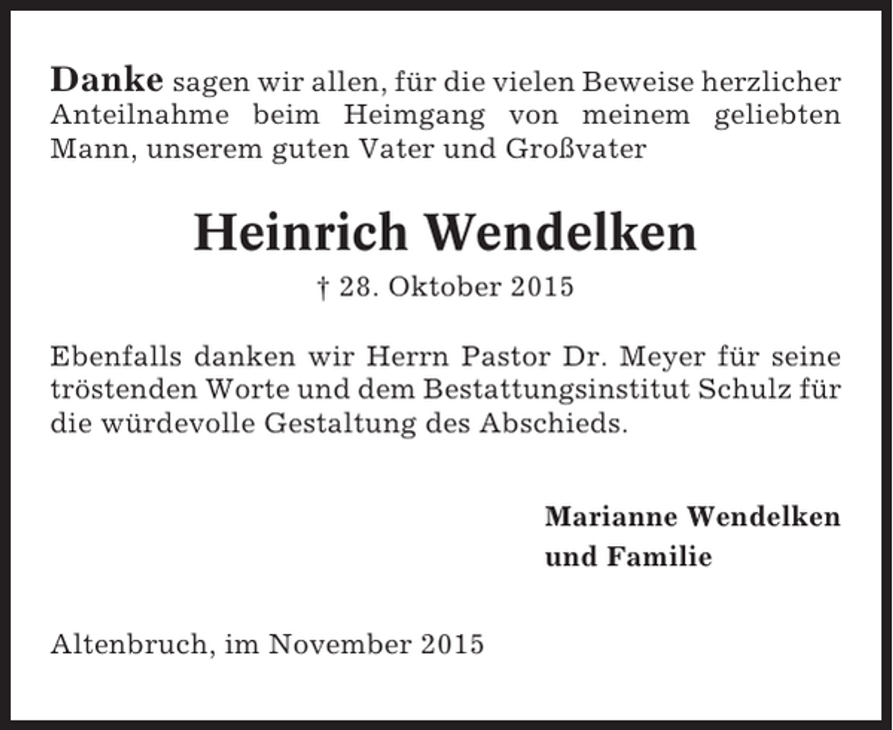<p>Danke sagen wir allen, für die vielen Beweise herzlicher<br />Anteilnahme beim Heimgang von meinem geliebten<br />Mann, unserem guten Vater und Großvater</p><p>Heinrich Wendelken<br />† 28. Oktober 2015<br />Ebenfalls danken wir Herrn Pastor Dr. Meyer für seine<br />tröstenden Worte und dem Bestattungsinstitut Schulz für<br />die würdevolle Gestaltung des Abschieds.<br />Marianne Wendelken<br />und Familie<br />Altenbruch, im November 2015</p>