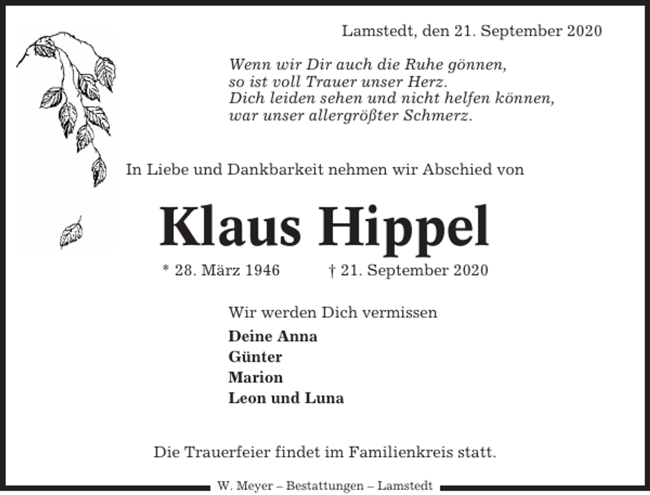 <p>Lamstedt, den 21. September 2020<br />Wenn wir Dir auch die Ruhe gönnen,<br />so ist voll Trauer unser Herz.<br />Dich leiden sehen und nicht helfen können,<br />war unser allergrößter Schmerz.<br />In Liebe und Dankbarkeit nehmen wir Abschied von</p><p>Klaus Hippel<br />* 28. März 1946</p><p>† 21. September 2020</p><p>Wir werden Dich vermissen<br />Deine Anna<br />Günter<br />Marion<br />Leon und Luna<br />Die Trauerfeier findet im Familienkreis statt.<br />W. Meyer – Bestattungen – Lamstedt</p>
