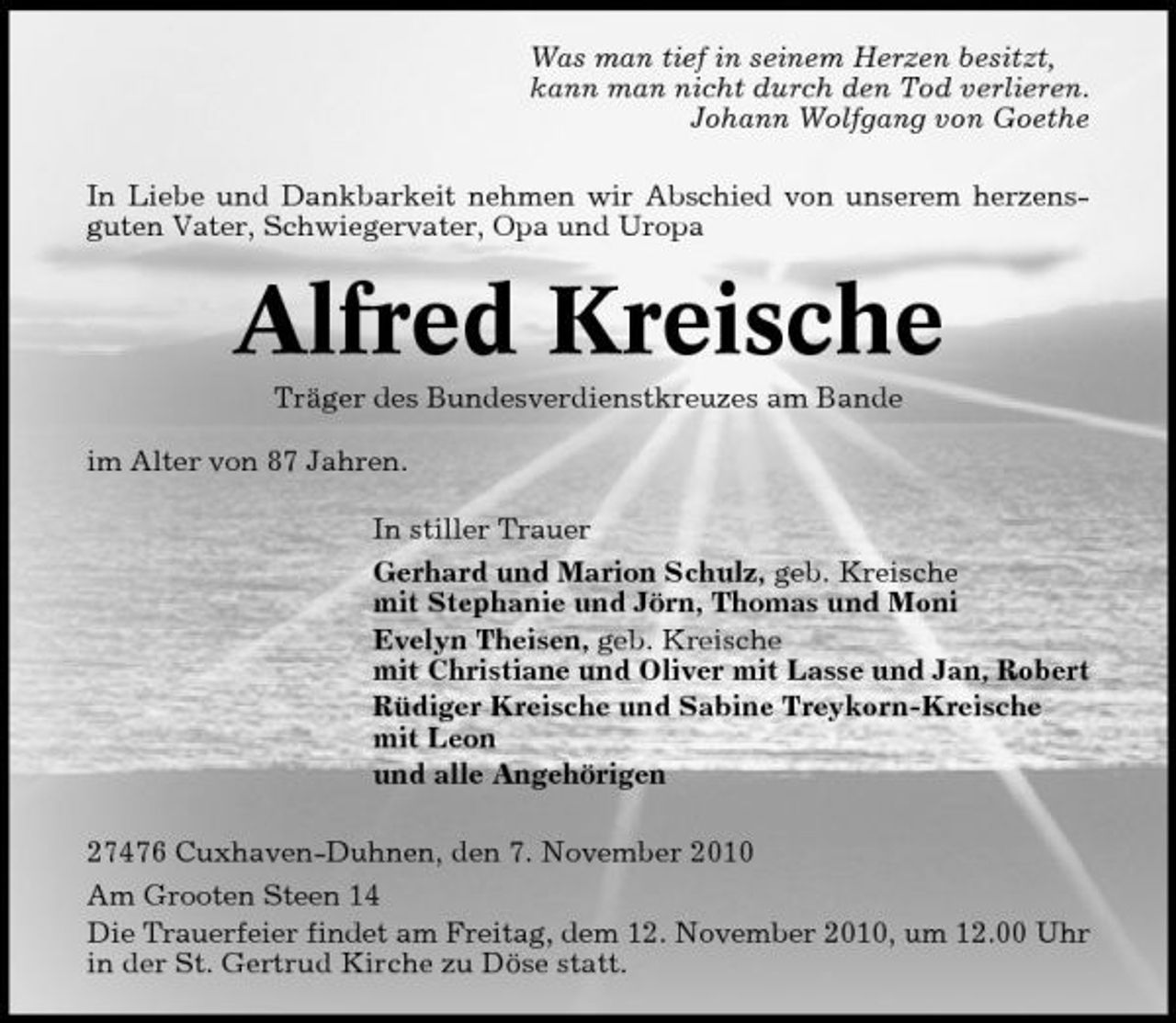 <p>Was man tief in seinem Herzen besitzt, kann man nicht durch den Tod verlieren. Johann Wolfgang von Goethe In Liebe und Dankbarkeit nehmen wir Abschied von unserem herzensguten Vater, Schwiegervater, Opa und Uropa</p><p>Alfred Kreische<br />Träger des Bundesverdienstkreuzes am Bande im Alter von 87 Jahren. In stiller Trauer Gerhard und Marion Schulz, geb. Kreische mit Stephanie und Jörn, Thomas und Moni Evelyn Theisen, geb. Kreische mit Christiane und Oliver mit Lasse und Jan, Robert Rüdiger Kreische und Sabine Treykorn-Kreische mit Leon und alle Angehörigen 27476 Cuxhaven-Duhnen, den 7. November 2010 Am Grooten Steen 14 Die Trauerfeier findet am Freitag, dem 12. November 2010, um 12.00 Uhr in der St. Gertrud Kirche zu Döse statt.</p>