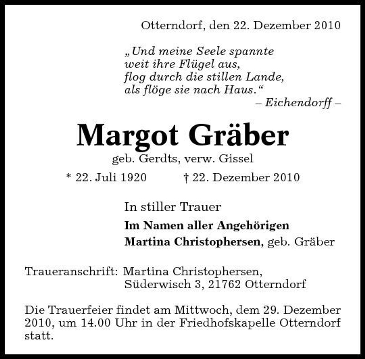 <p>Otterndorf, den 22. Dezember 2010 „Und meine Seele spannte weit ihre Flügel aus, flog durch die stillen Lande, als flöge sie nach Haus.“ – Eichendorff –</p><p>Margot Gräber<br />geb. Gerdts, verw. Gissel * 22. Juli 1920 † 22. Dezember 2010</p><p>In stiller Trauer<br />Im Namen aller Angehörigen Martina Christophersen, geb. Gräber Traueranschrift: Martina Christophersen, Süderwisch 3, 21762 Otterndorf Die Trauerfeier findet am Mittwoch, dem 29. Dezember 2010, um 14.00 Uhr in der Friedhofskapelle Otterndorf statt.</p>