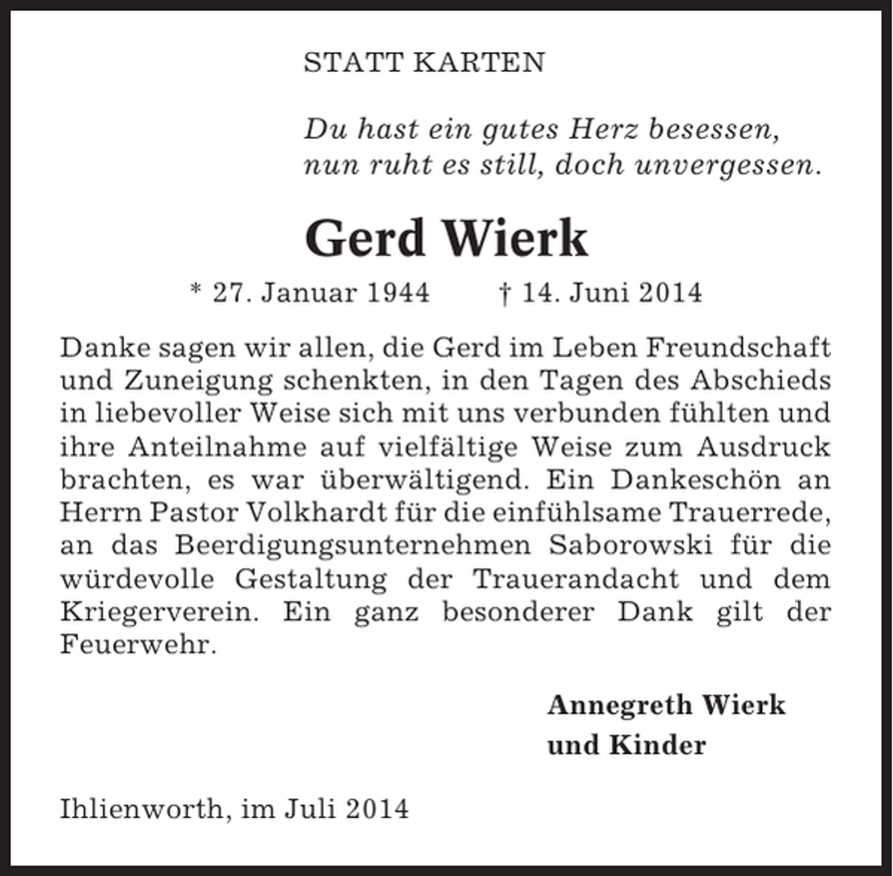 <p>STATT KARTEN</p><p>Du hast ein gutes Herz besessen,<br />nun ruht es still, doch unvergessen.</p><p>Gerd Wierk<br />* 27. Januar 1944</p><p>† 14. Juni 2014</p><p>Danke sagen wir allen, die Gerd im Leben Freundschaft<br />und Zuneigung schenkten, in den Tagen des Abschieds<br />in liebevoller Weise sich mit uns verbunden fühlten und<br />ihre Anteilnahme auf vielfältige Weise zum Ausdruck<br />brachten, es war überwältigend. Ein Dankeschön an<br />Herrn Pastor Volkhardt für die einfühlsame Trauerrede,<br />an das Beerdigungsunternehmen Saborowski für die<br />würdevolle Gestaltung der Trauerandacht und dem<br />Kriegerverein. Ein ganz besonderer Dank gilt der<br />Feuerwehr.<br />Annegreth Wierk<br />und Kinder<br />Ihlienworth, im Juli 2014</p>
