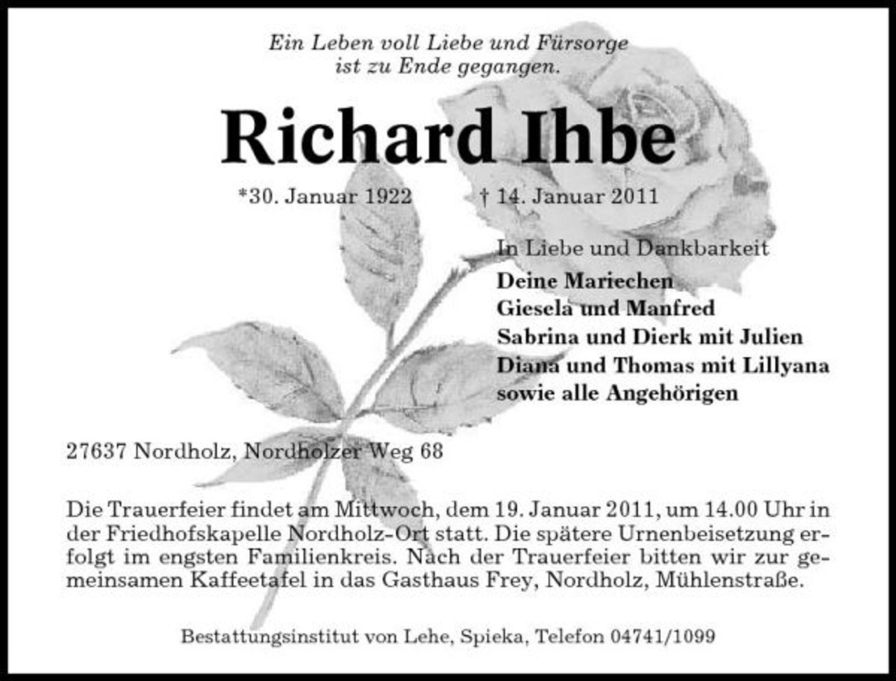 <p>Ein Leben voll Liebe und Fürsorge ist zu Ende gegangen.</p><p>Richard Ihbe<br />*30. Januar 1922 † 14. Januar 2011 In Liebe und Dankbarkeit Deine Mariechen Giesela und Manfred Sabrina und Dierk mit Julien Diana und Thomas mit Lillyana sowie alle Angehörigen 27637 Nordholz, Nordholzer Weg 68 Die Trauerfeier findet am Mittwoch, dem 19. Januar 2011, um 14.00 Uhr in der Friedhofskapelle Nordholz-Ort statt. Die spätere Urnenbeisetzung erfolgt im engsten Familienkreis. Nach der Trauerfeier bitten wir zur gemeinsamen Kaffeetafel in das Gasthaus Frey, Nordholz, Mühlenstraße.<br />Bestattungsinstitut von Lehe, Spieka, Telefon 04741/1099</p>