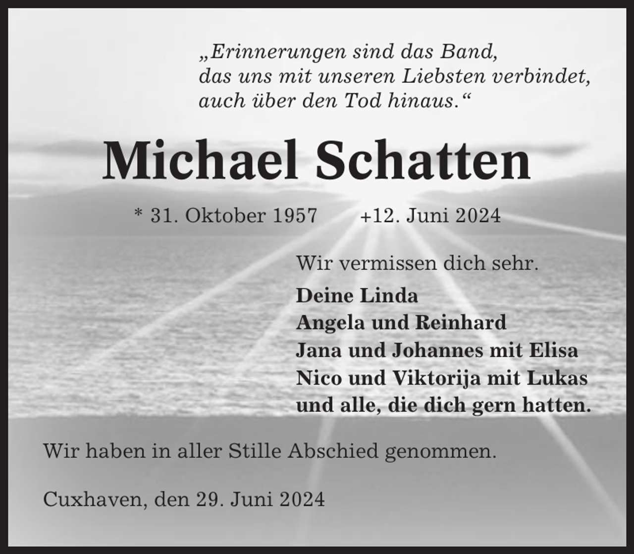 <p>„Erinnerungen sind das Band,<br />das uns mit unseren Liebsten verbindet,<br />auch über den Tod hinaus.“</p><p>Michael Schatten<br />* 31. Oktober 1957</p><p>+12. Juni 2024</p><p>Wir vermissen dich sehr.<br />Deine Linda<br />Angela und Reinhard<br />Jana und Johannes mit Elisa<br />Nico und Viktorija mit Lukas<br />und alle, die dich gern hatten.<br />Wir haben in aller Stille Abschied genommen.<br />Cuxhaven, den 29. Juni 2024</p>
