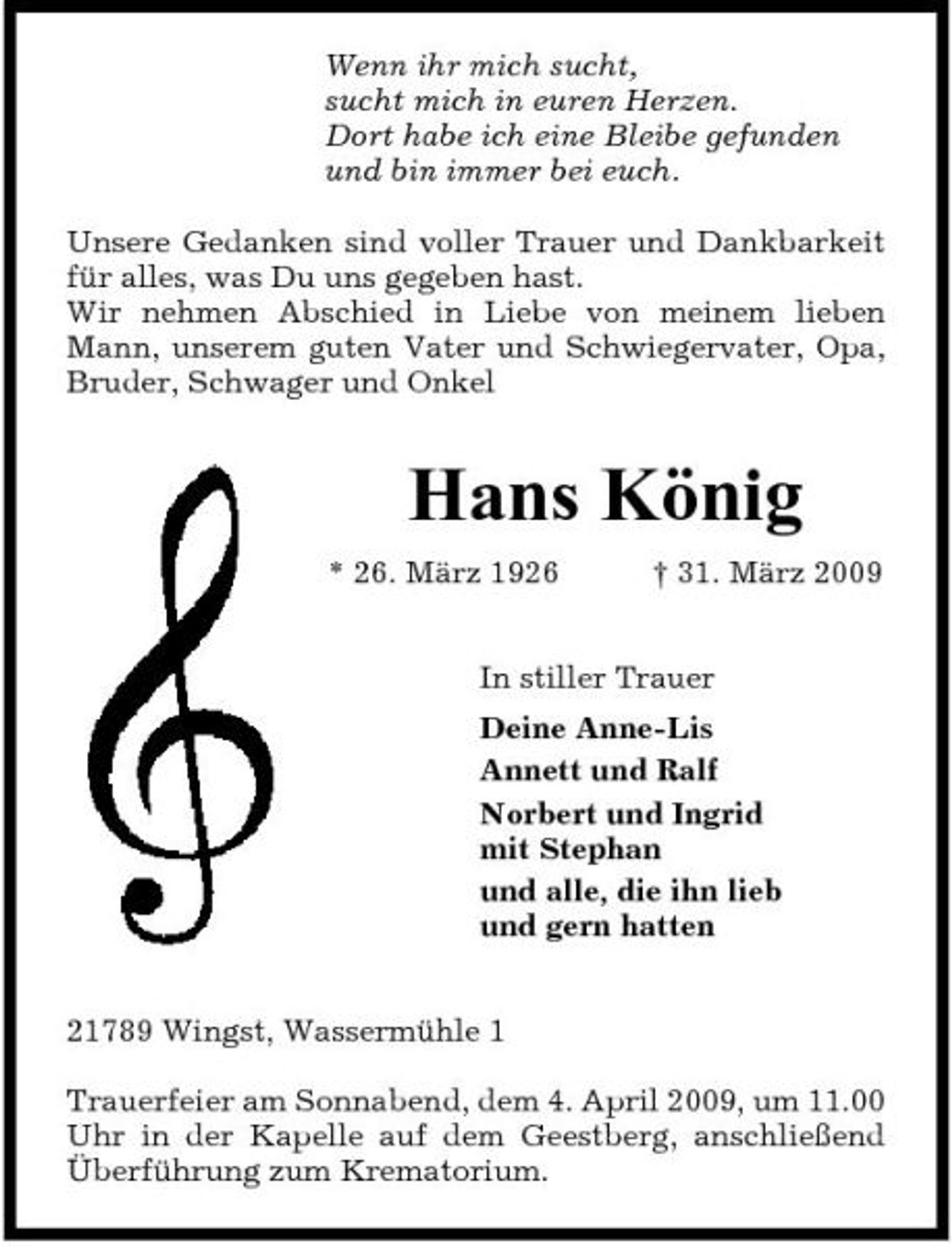 <p>Wenn ihr mich sucht, sucht mich in euren Herzen. Dort habe ich eine Bleibe gefunden und bin immer bei euch. Unsere Gedanken sind voller Trauer und Dankbarkeit für alles, was Du uns gegeben hast. Wir nehmen Abschied in Liebe von meinem lieben Mann, unserem guten Vater und Schwiegervater, Opa, Bruder, Schwager und Onkel</p><p>Hans König<br />* 26. März 1926 † 31. März 2009 In stiller Trauer Deine Anne-Lis Annett und Ralf Norbert und Ingrid mit Stephan und alle, die ihn lieb und gern hatten 21789 Wingst, Wassermühle 1 Trauerfeier am Sonnabend, dem 4. April 2009, um 11.00 Uhr in der Kapelle auf dem Geestberg, anschließend Überführung zum Krematorium.</p>