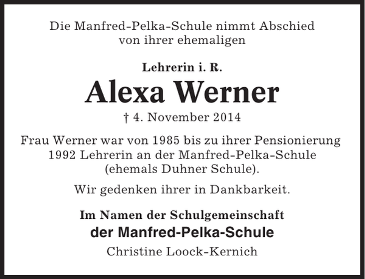 <p>Die Manfred-Pelka-Schule nimmt Abschied<br />von ihrer ehemaligen<br />Lehrerin i. R.</p><p>Alexa Werner<br />† 4. November 2014<br />Frau Werner war von 1985 bis zu ihrer Pensionierung<br />1992 Lehrerin an der Manfred-Pelka-Schule<br />(ehemals Duhner Schule).<br />Wir gedenken ihrer in Dankbarkeit.<br />Im Namen der Schulgemeinschaft</p><p>der Manfred-Pelka-Schule<br />Christine Loock-Kernich</p>