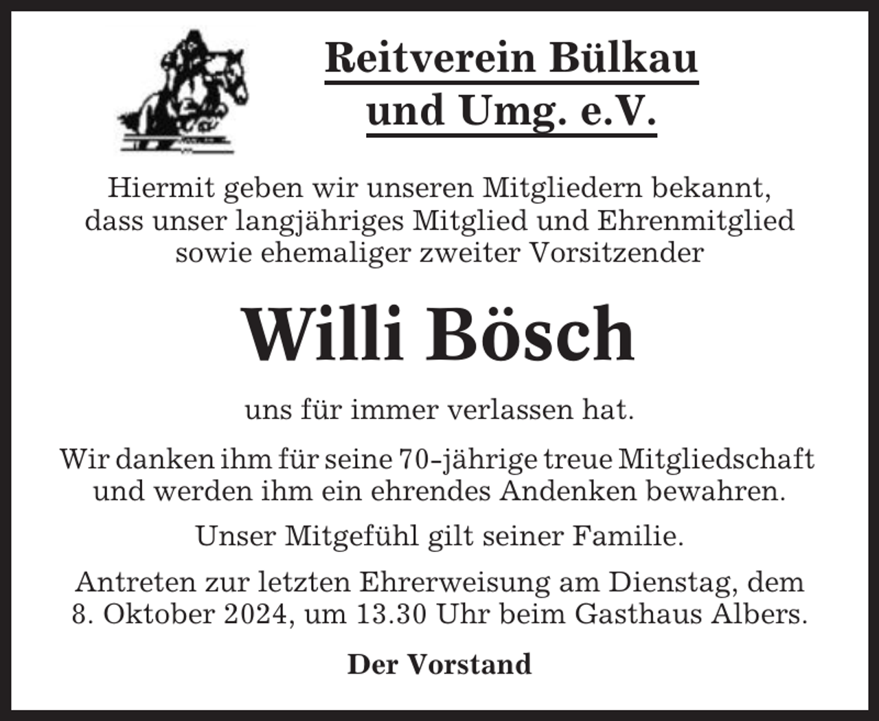 <p>Reitverein Bülkau<br />und Umg. e.V.<br />Hiermit geben wir unseren Mitgliedern bekannt,<br />dass unser langjähriges Mitglied und Ehrenmitglied<br />sowie ehemaliger zweiter Vorsitzender</p><p>Willi Bösch<br />uns für immer verlassen hat.<br />Wir danken ihm für seine 70-jährige treue Mitgliedschaft<br />und werden ihm ein ehrendes Andenken bewahren.<br />Unser Mitgefühl gilt seiner Familie.<br />Antreten zur letzten Ehrerweisung am Dienstag, dem<br />8. Oktober 2024, um 13.30 Uhr beim Gasthaus Albers.<br />Der Vorstand</p>