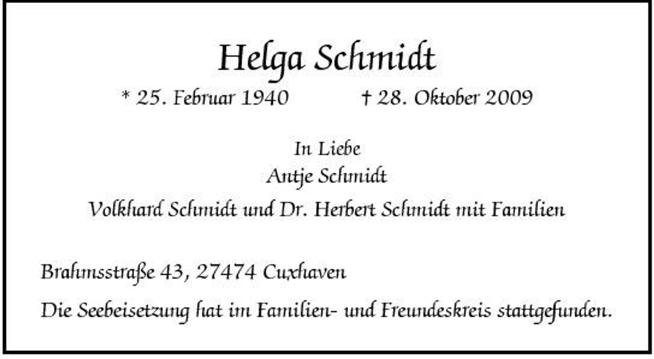 <p>Helga Schmidt<br />* 25. Februar 1940<br />In Liebe</p><p>† 28. Oktober 2009</p><p>Antje Schmidt Volkhard Schmidt und Dr. Herbert Schmidt mit Familien Brahmsstraße 43, 27474 Cuxhaven Die Seebeisetzung hat im Familien- und Freundeskreis stattgefunden.</p>