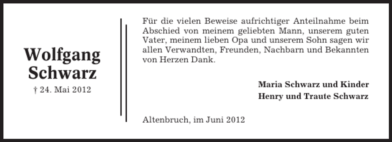 <p>Wolfgang<br />Schwarz</p><p>Für die vielen Beweise aufrichtiger Anteilnahme beim<br />Abschied von meinem geliebten Mann, unserem guten<br />Vater, meinem lieben Opa und unserem Sohn sagen wir<br />allen Verwandten, Freunden, Nachbarn und Bekannten<br />von Herzen Dank.<br />Maria Schwarz und Kinder<br />Henry und Traute Schwarz</p><p>† 24. Mai 2012</p><p>Altenbruch, im Juni 2012</p>