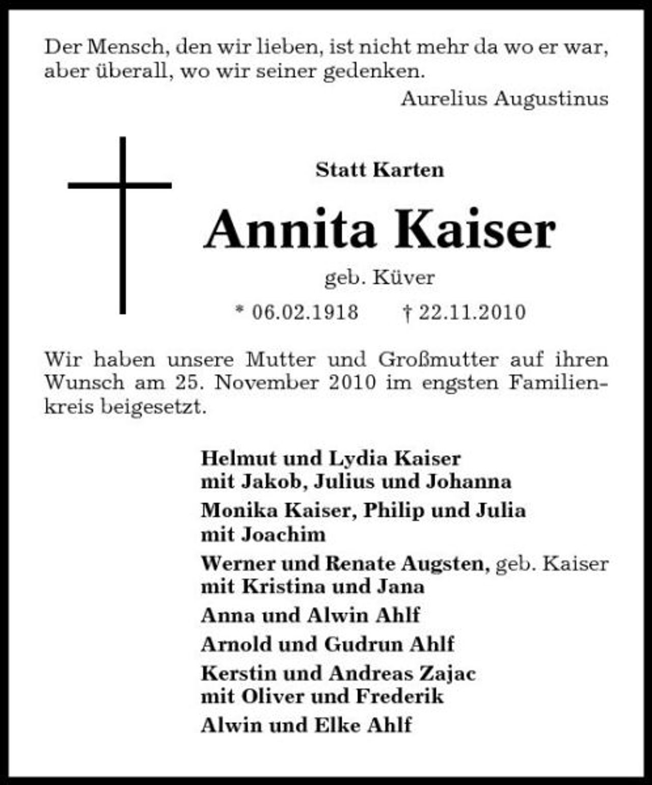 <p>Der Mensch, den wir lieben, ist nicht mehr da wo er war, aber überall, wo wir seiner gedenken. Aurelius Augustinus Statt Karten</p><p>Annita Kaiser<br />geb. Küver * 06.02.1918 † 22.11.2010 Wir haben unsere Mutter und Großmutter auf ihren Wunsch am 25. November 2010 im engsten Familienkreis beigesetzt. Helmut und Lydia Kaiser mit Jakob, Julius und Johanna Monika Kaiser, Philip und Julia mit Joachim Werner und Renate Augsten, geb. Kaiser mit Kristina und Jana Anna und Alwin Ahlf Arnold und Gudrun Ahlf Kerstin und Andreas Zajac mit Oliver und Frederik Alwin und Elke Ahlf</p>