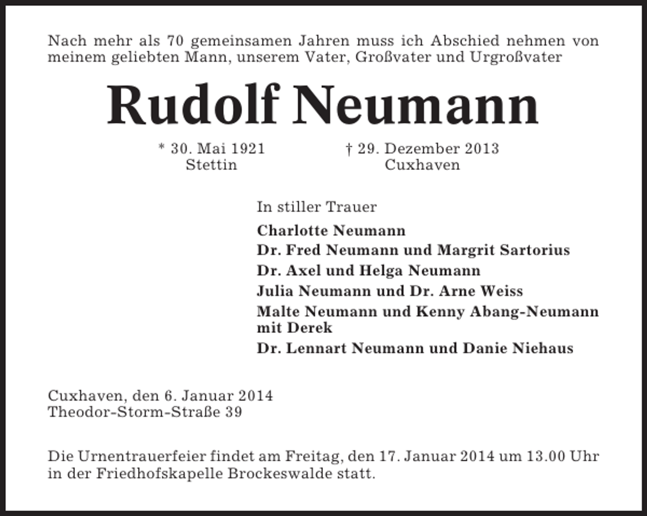 <p>Nach mehr als 70 gemeinsamen Jahren muss ich Abschied nehmen von<br />meinem geliebten Mann, unserem Vater, Großvater und Urgroßvater</p><p>Rudolf Neumann<br />* 30. Mai 1921<br />Stettin</p><p>† 29. Dezember 2013<br />Cuxhaven</p><p>In stiller Trauer<br />Charlotte Neumann<br />Dr. Fred Neumann und Margrit Sartorius<br />Dr. Axel und Helga Neumann<br />Julia Neumann und Dr. Arne Weiss<br />Malte Neumann und Kenny Abang-Neumann<br />mit Derek<br />Dr. Lennart Neumann und Danie Niehaus<br />Cuxhaven, den 6. Januar 2014<br />Theodor-Storm-Straße 39<br />Die Urnentrauerfeier findet am Freitag, den 17. Januar 2014 um 13.00 Uhr<br />in der Friedhofskapelle Brockeswalde statt.</p>
