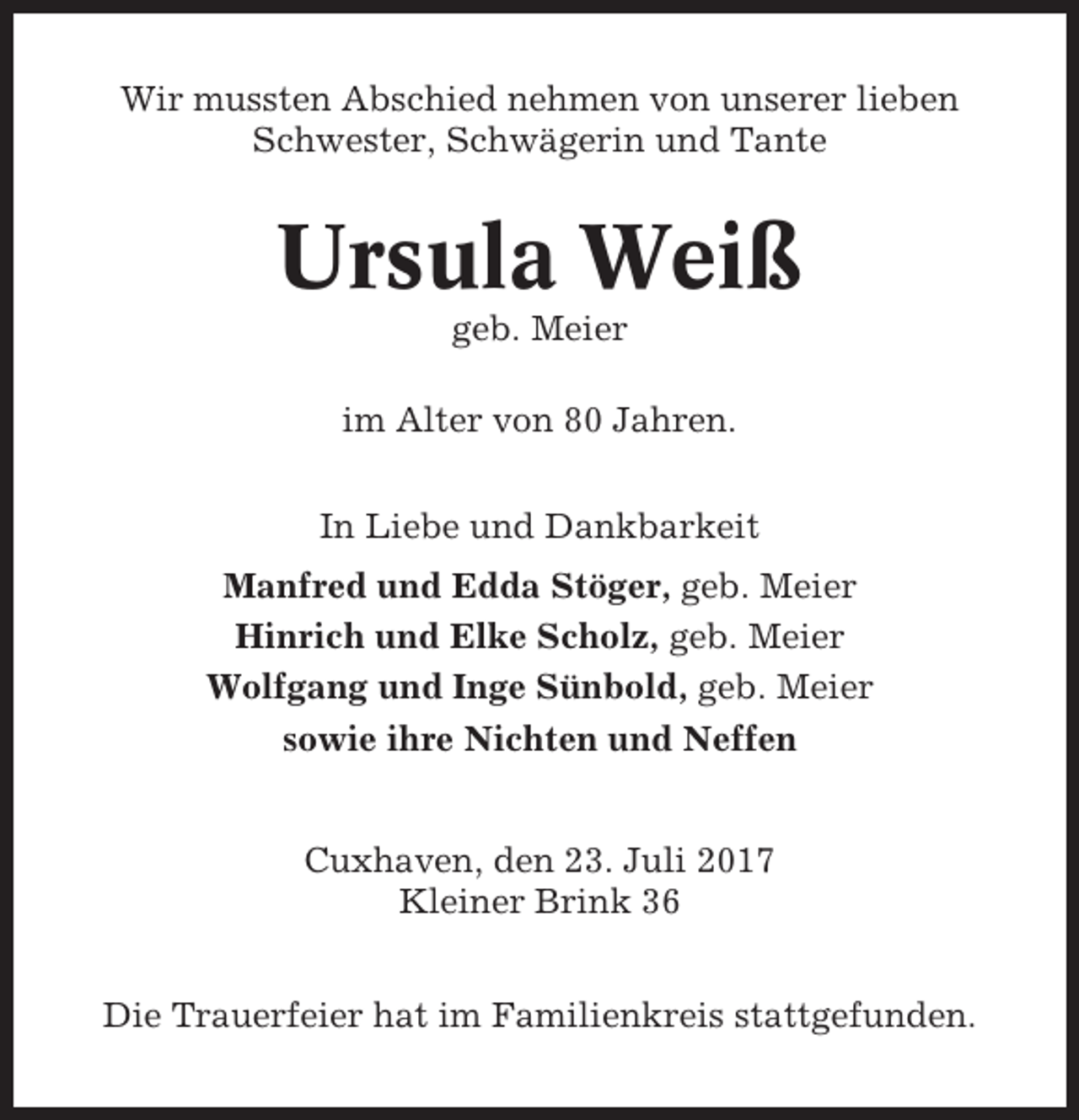 <p>Wir mussten Abschied nehmen von unserer lieben<br />Schwester, Schwägerin und Tante</p><p>Ursula Weiß<br />geb. Meier<br />im Alter von 80 Jahren.<br />In Liebe und Dankbarkeit<br />Manfred und Edda Stöger, geb. Meier<br />Hinrich und Elke Scholz, geb. Meier<br />Wolfgang und Inge Sünbold, geb. Meier<br />sowie ihre Nichten und Neffen<br />Cuxhaven, den 23. Juli 2017<br />Kleiner Brink 36<br />Die Trauerfeier hat im Familienkreis stattgefunden.</p>