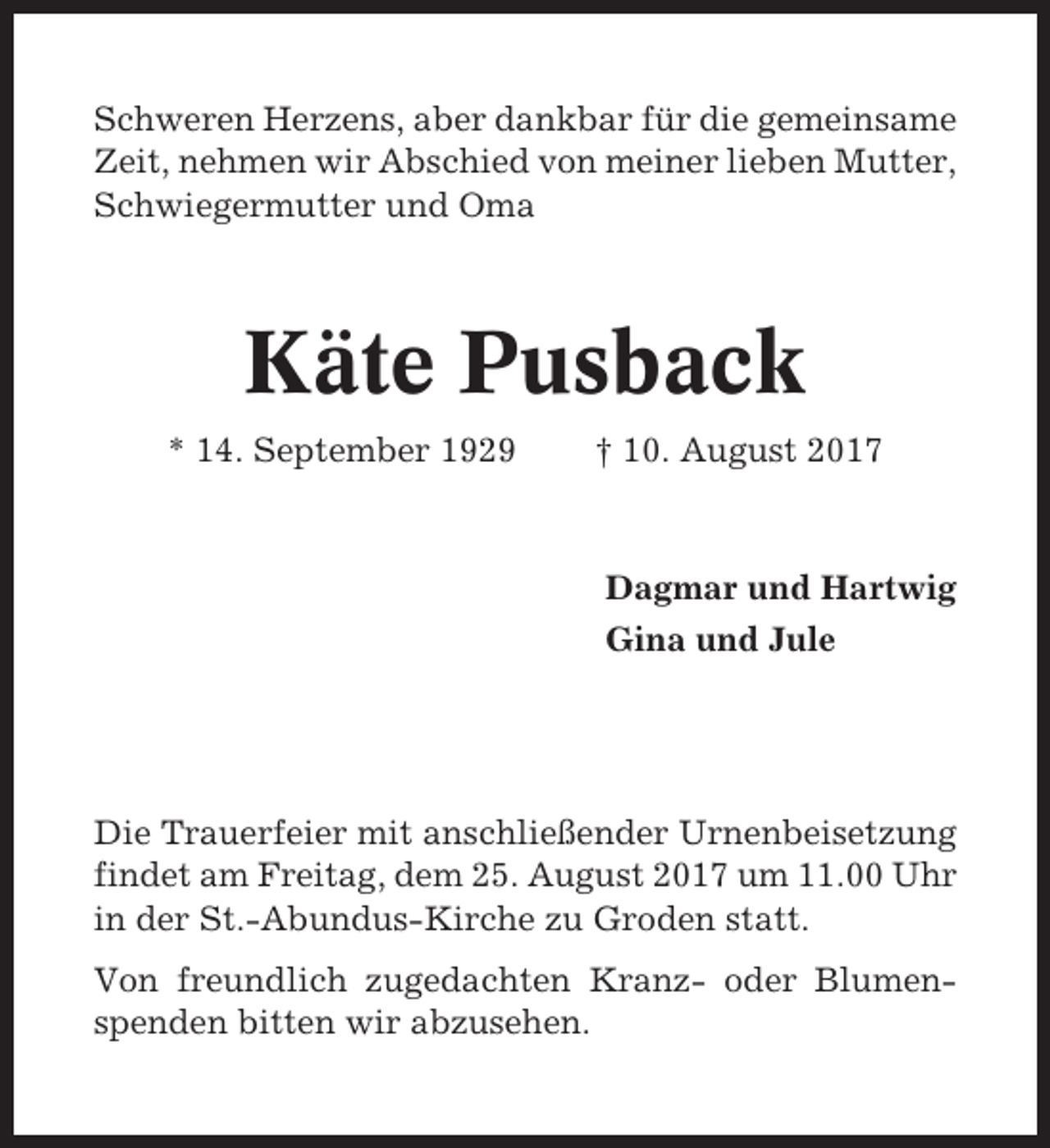 <p>Schweren Herzens, aber dankbar für die gemeinsame<br />Zeit, nehmen wir Abschied von meiner lieben Mutter,<br />Schwiegermutter und Oma</p><p>Käte Pusback<br />* 14. September 1929</p><p>† 10. August 2017</p><p>Dagmar und Hartwig<br />Gina und Jule</p><p>Die Trauerfeier mit anschließender Urnenbeisetzung<br />findet am Freitag, dem 25. August 2017 um 11.00 Uhr<br />in der St.-Abundus-Kirche zu Groden statt.<br />Von freundlich zugedachten Kranz- oder Blumenspenden bitten wir abzusehen.</p>