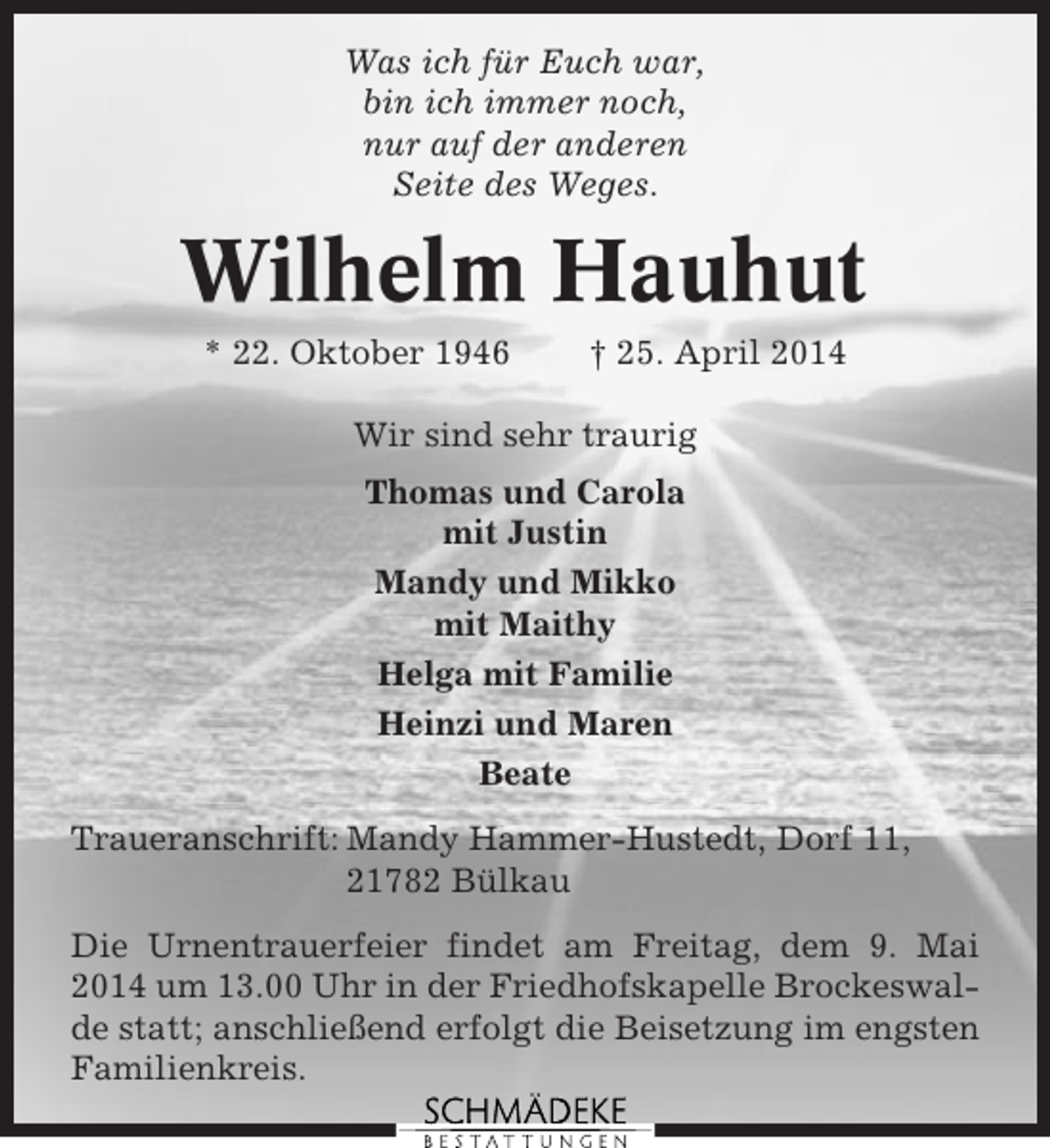 <p>Was ich für Euch war,<br />bin ich immer noch,<br />nur auf der anderen<br />Seite des Weges.</p><p>Wilhelm Hauhut<br />* 22. Oktober 1946</p><p>† 25. April 2014</p><p>Wir sind sehr traurig<br />Thomas und Carola<br />mit Justin<br />Mandy und Mikko<br />mit Maithy<br />Helga mit Familie<br />Heinzi und Maren<br />Beate<br />Traueranschrift: Mandy Hammer-Hustedt, Dorf 11,<br />21782 Bülkau<br />Die Urnentrauerfeier findet am Freitag, dem 9. Mai<br />2014 um 13.00 Uhr in der Friedhofskapelle Brockeswalde statt; anschließend erfolgt die Beisetzung im engsten<br />Familienkreis.</p>